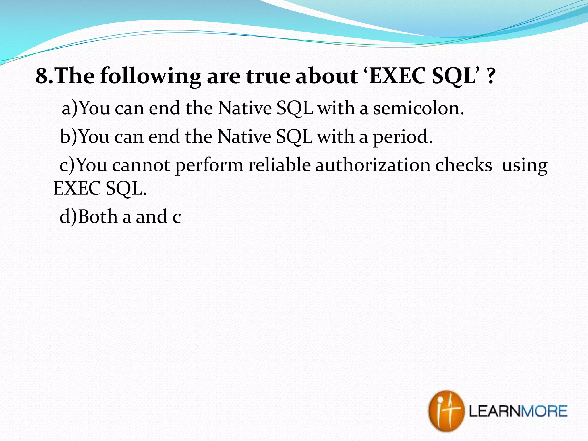 8.The following are true about ‘EXEC SQL’ ?
a)You can end the Native SQL with a semicolon.
b)You can end the Native SQL with a period.
c)You cannot perform reliable authorization checks using
EXEC SQL.
d)Both a and c

 