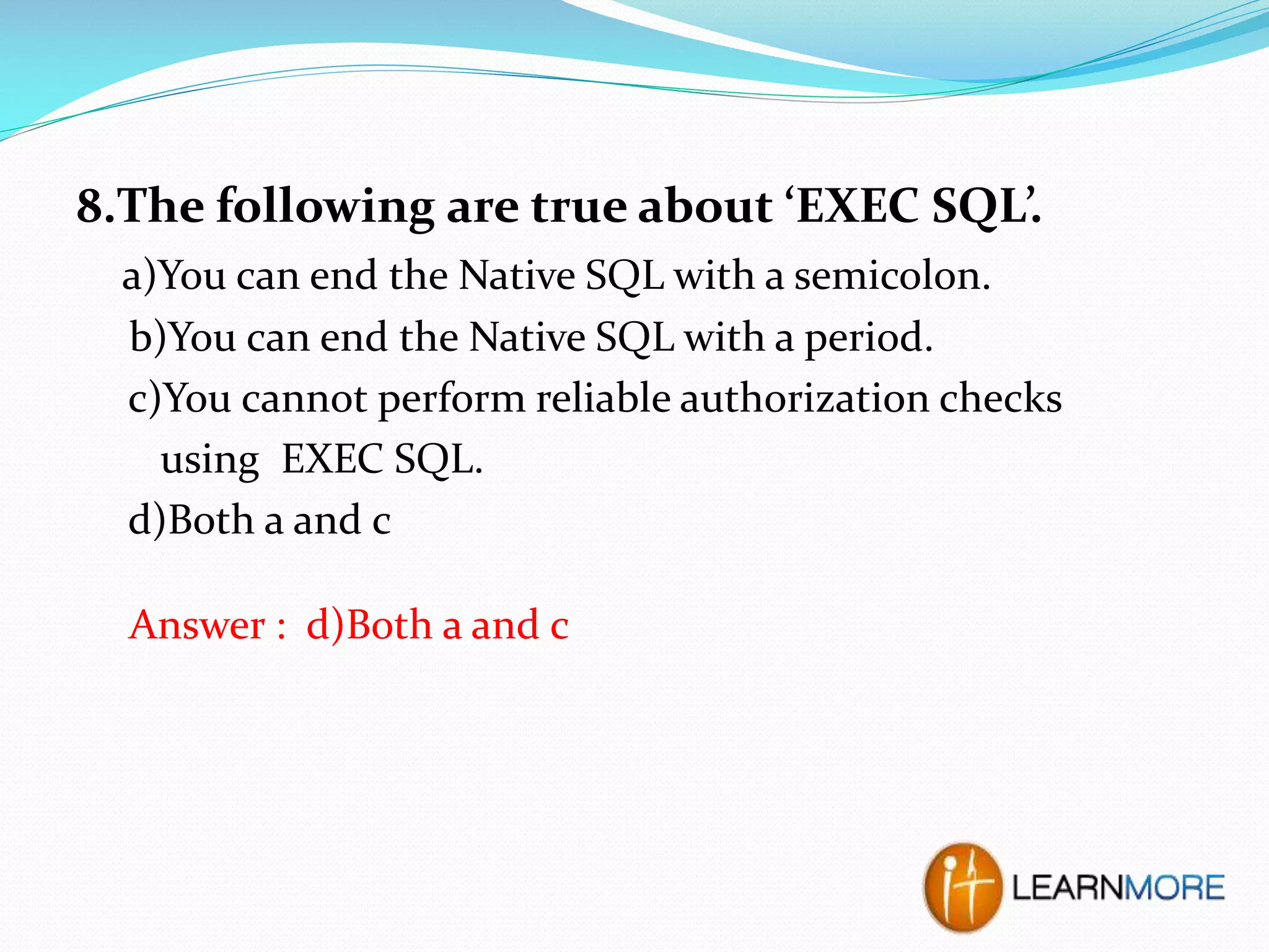 8.The following are true about ‘EXEC SQL’.
a)You can end the Native SQL with a semicolon.
b)You can end the Native SQL with a period.
c)You cannot perform reliable authorization checks
using EXEC SQL.
d)Both a and c
Answer : d)Both a and c

 