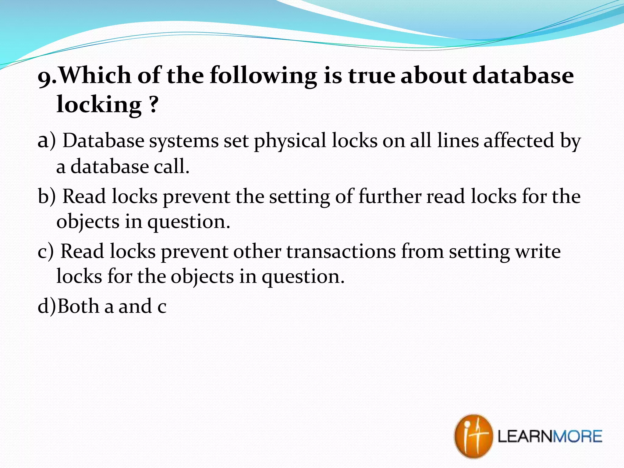 9.Which of the following is true about database
locking ?
a) Database systems set physical locks on all lines affected by
a database call.
b) Read locks prevent the setting of further read locks for the
objects in question.
c) Read locks prevent other transactions from setting write
locks for the objects in question.
d)Both a and c

 