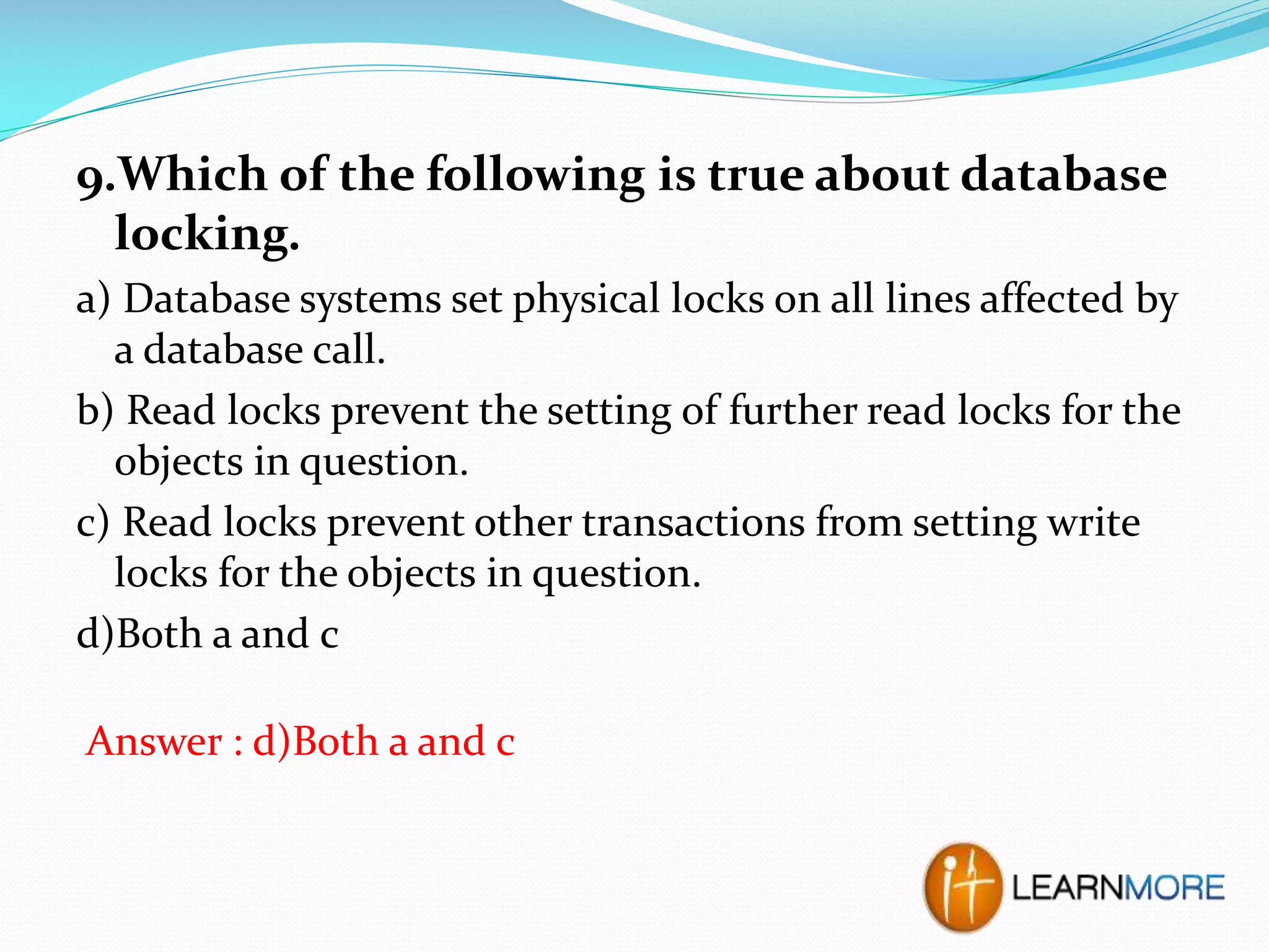 9.Which of the following is true about database
locking.
a) Database systems set physical locks on all lines affected by
a database call.
b) Read locks prevent the setting of further read locks for the
objects in question.
c) Read locks prevent other transactions from setting write
locks for the objects in question.
d)Both a and c
Answer : d)Both a and c

 