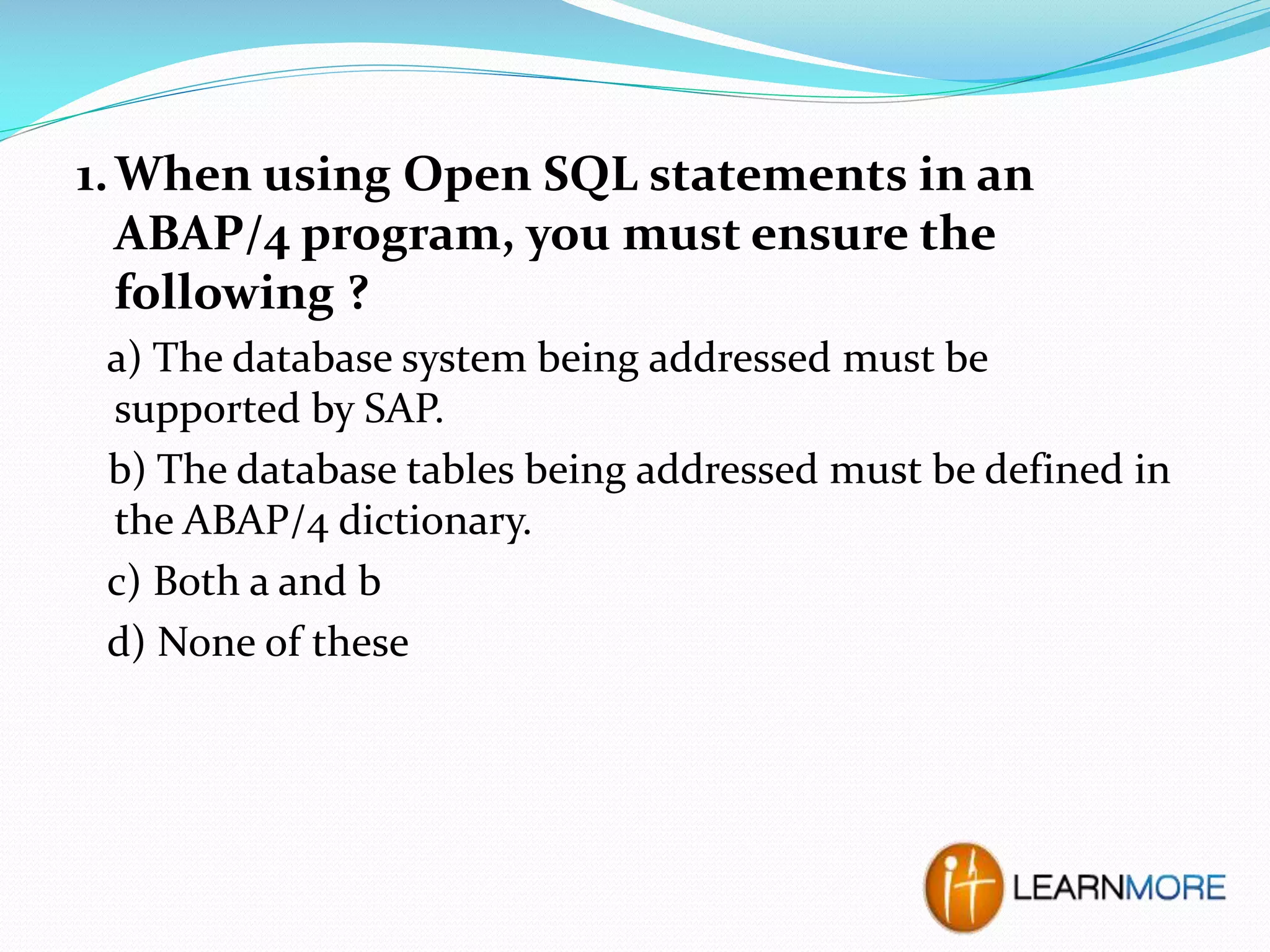 1. When using Open SQL statements in an
ABAP/4 program, you must ensure the
following ?
a) The database system being addressed must be
supported by SAP.
b) The database tables being addressed must be defined in
the ABAP/4 dictionary.
c) Both a and b
d) None of these

 