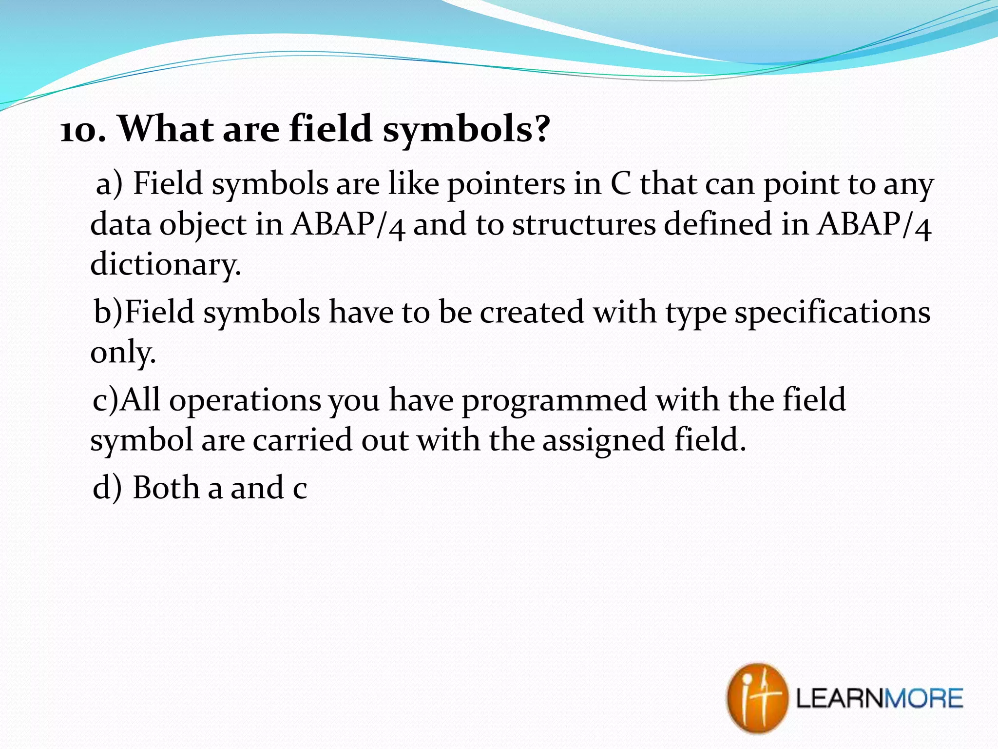 10. What are field symbols?
a) Field symbols are like pointers in C that can point to any
data object in ABAP/4 and to structures defined in ABAP/4
dictionary.
b)Field symbols have to be created with type specifications
only.
c)All operations you have programmed with the field
symbol are carried out with the assigned field.
d) Both a and c

 