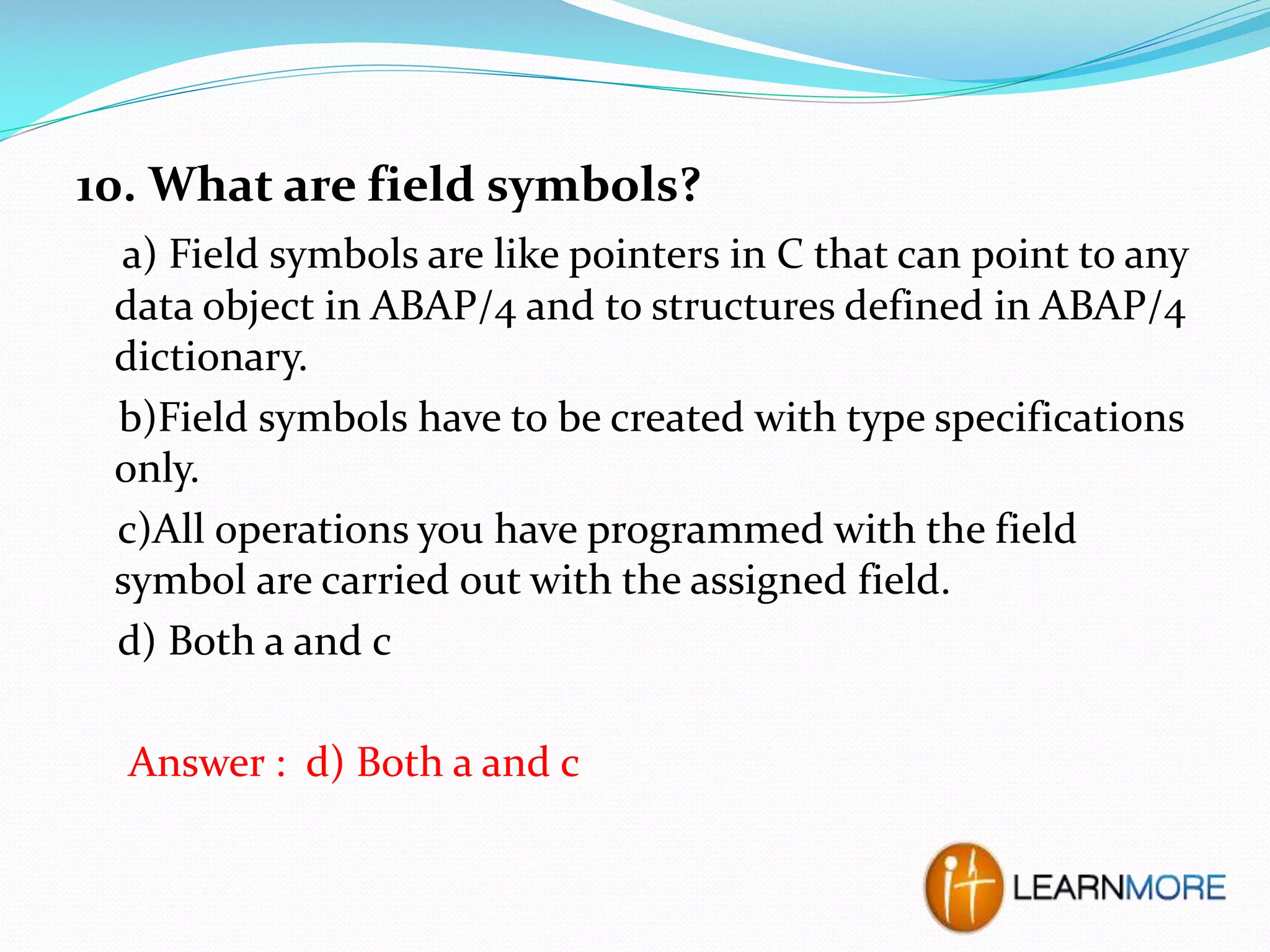 10. What are field symbols?
a) Field symbols are like pointers in C that can point to any
data object in ABAP/4 and to structures defined in ABAP/4
dictionary.
b)Field symbols have to be created with type specifications
only.
c)All operations you have programmed with the field
symbol are carried out with the assigned field.
d) Both a and c
Answer : d) Both a and c

 