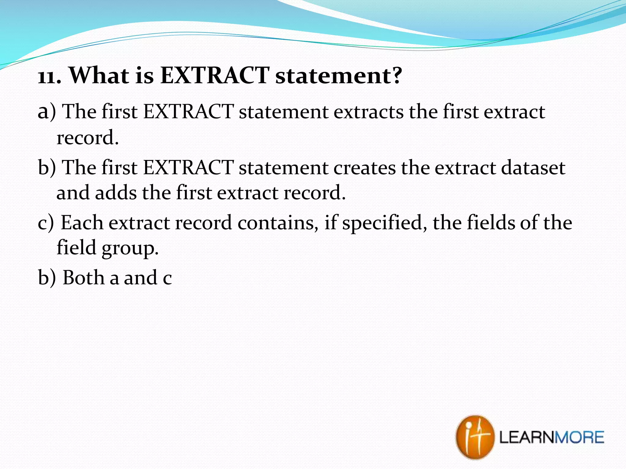 11. What is EXTRACT statement?
a) The first EXTRACT statement extracts the first extract
record.
b) The first EXTRACT statement creates the extract dataset
and adds the first extract record.
c) Each extract record contains, if specified, the fields of the
field group.
b) Both a and c

 