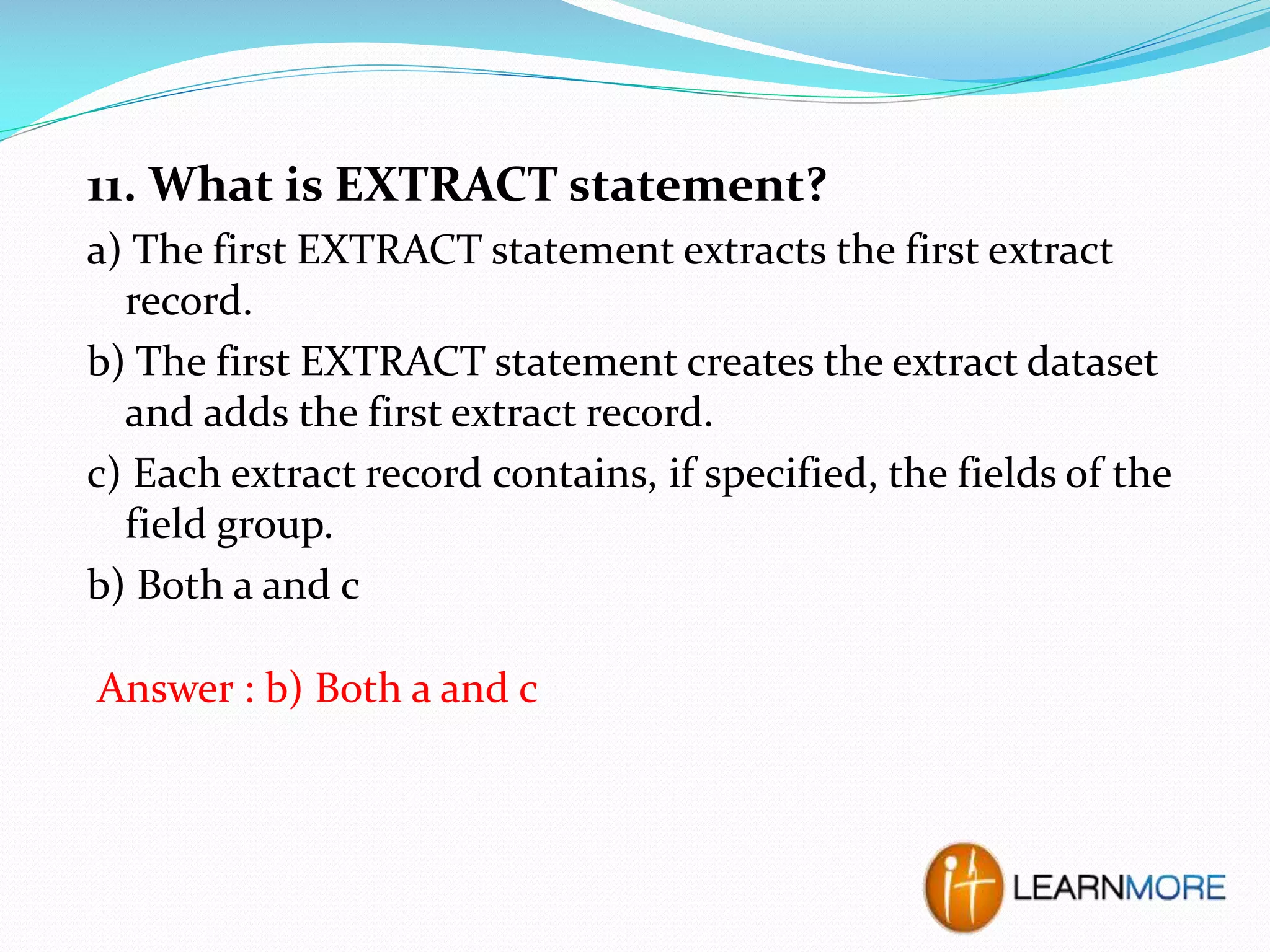 11. What is EXTRACT statement?
a) The first EXTRACT statement extracts the first extract
record.
b) The first EXTRACT statement creates the extract dataset
and adds the first extract record.
c) Each extract record contains, if specified, the fields of the
field group.
b) Both a and c
Answer : b) Both a and c

 