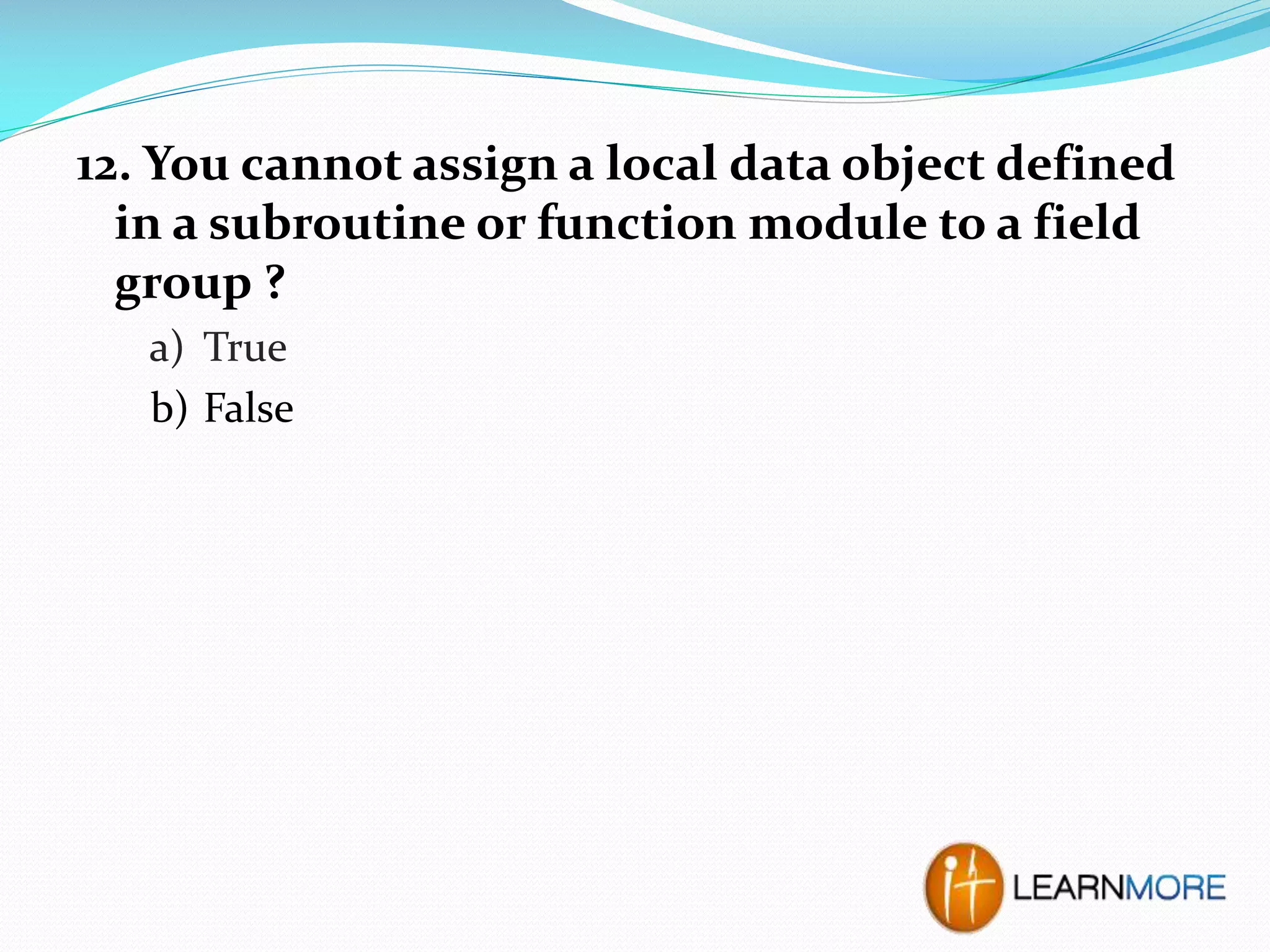 12. You cannot assign a local data object defined
in a subroutine or function module to a field
group ?
a) True
b) False

 