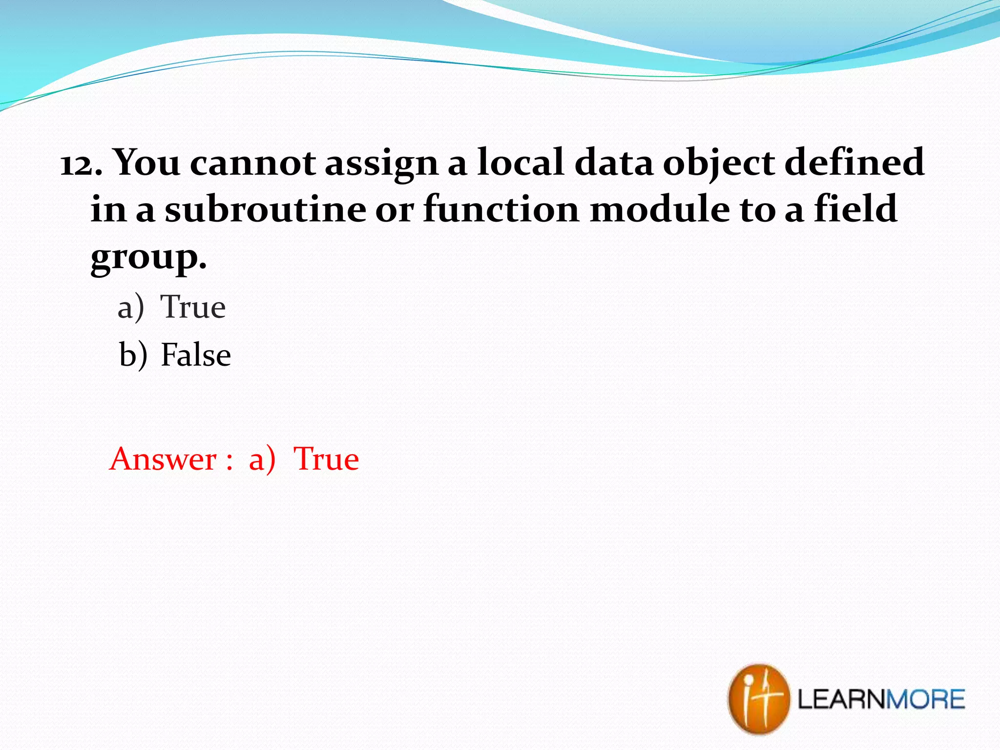 12. You cannot assign a local data object defined
in a subroutine or function module to a field
group.
a) True
b) False
Answer : a) True

 