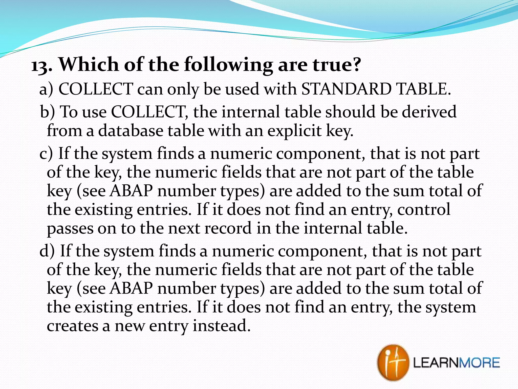 13. Which of the following are true?
a) COLLECT can only be used with STANDARD TABLE.
b) To use COLLECT, the internal table should be derived
from a database table with an explicit key.
c) If the system finds a numeric component, that is not part
of the key, the numeric fields that are not part of the table
key (see ABAP number types) are added to the sum total of
the existing entries. If it does not find an entry, control
passes on to the next record in the internal table.
d) If the system finds a numeric component, that is not part
of the key, the numeric fields that are not part of the table
key (see ABAP number types) are added to the sum total of
the existing entries. If it does not find an entry, the system
creates a new entry instead.

 