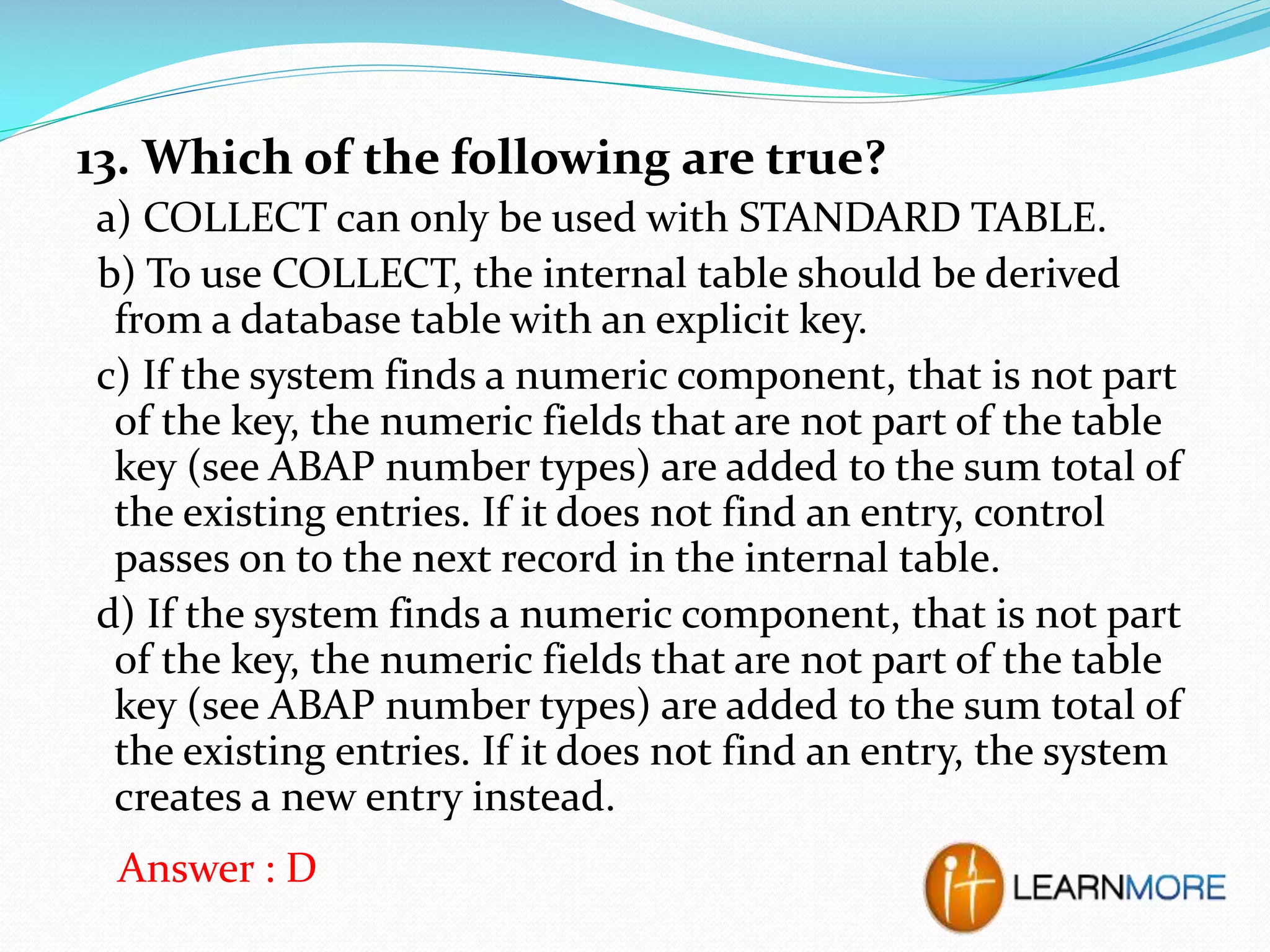 13. Which of the following are true?
a) COLLECT can only be used with STANDARD TABLE.
b) To use COLLECT, the internal table should be derived
from a database table with an explicit key.
c) If the system finds a numeric component, that is not part
of the key, the numeric fields that are not part of the table
key (see ABAP number types) are added to the sum total of
the existing entries. If it does not find an entry, control
passes on to the next record in the internal table.
d) If the system finds a numeric component, that is not part
of the key, the numeric fields that are not part of the table
key (see ABAP number types) are added to the sum total of
the existing entries. If it does not find an entry, the system
creates a new entry instead.
Answer : D

 