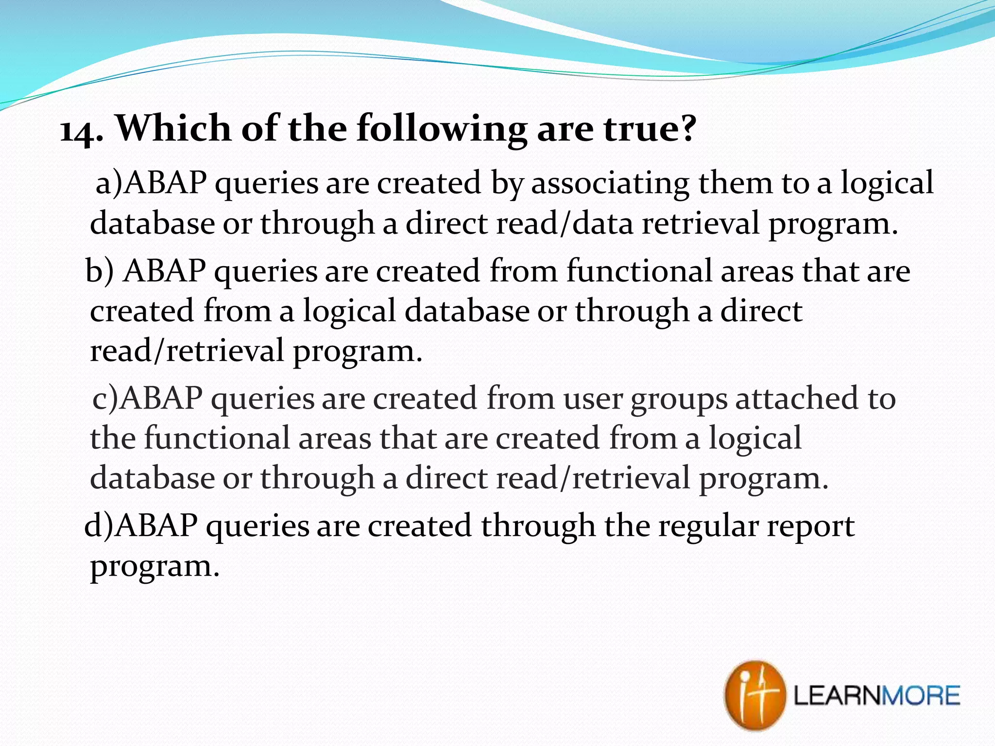 14. Which of the following are true?
a)ABAP queries are created by associating them to a logical
database or through a direct read/data retrieval program.
b) ABAP queries are created from functional areas that are
created from a logical database or through a direct
read/retrieval program.
c)ABAP queries are created from user groups attached to
the functional areas that are created from a logical
database or through a direct read/retrieval program.
d)ABAP queries are created through the regular report
program.

 