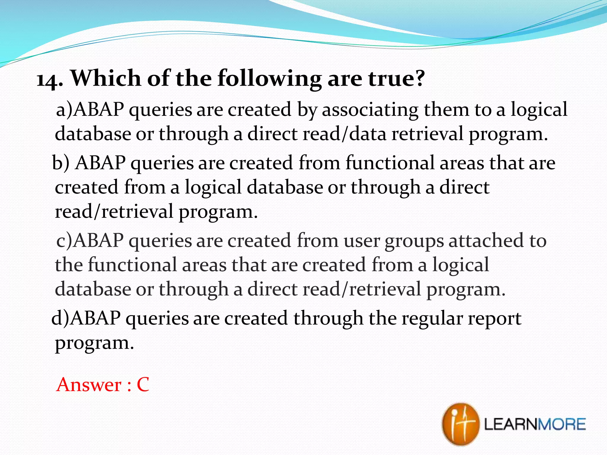 14. Which of the following are true?
a)ABAP queries are created by associating them to a logical
database or through a direct read/data retrieval program.
b) ABAP queries are created from functional areas that are
created from a logical database or through a direct
read/retrieval program.
c)ABAP queries are created from user groups attached to
the functional areas that are created from a logical
database or through a direct read/retrieval program.
d)ABAP queries are created through the regular report
program.
Answer : C

 