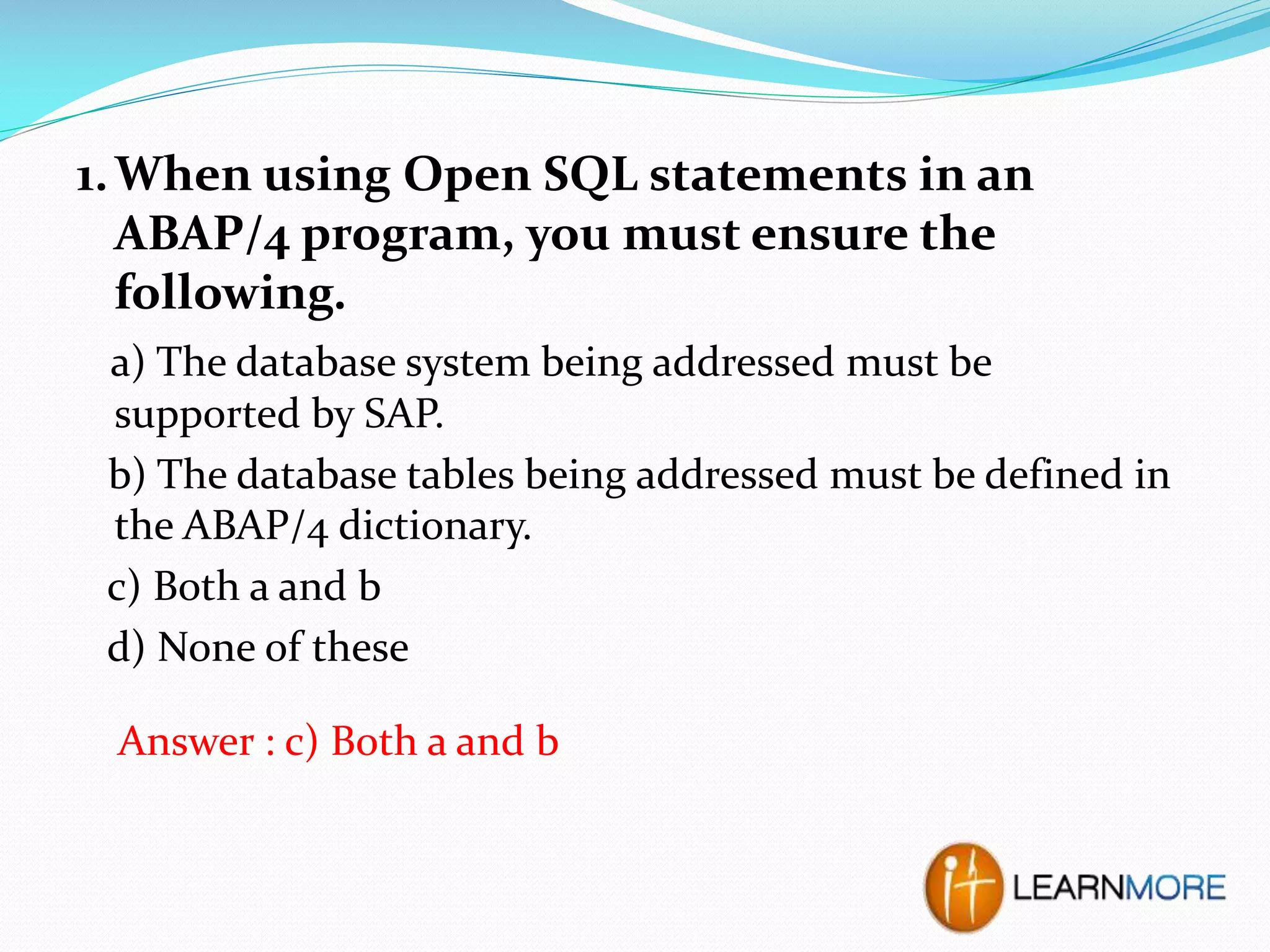 1. When using Open SQL statements in an
ABAP/4 program, you must ensure the
following.
a) The database system being addressed must be
supported by SAP.
b) The database tables being addressed must be defined in
the ABAP/4 dictionary.
c) Both a and b
d) None of these
Answer : c) Both a and b

 