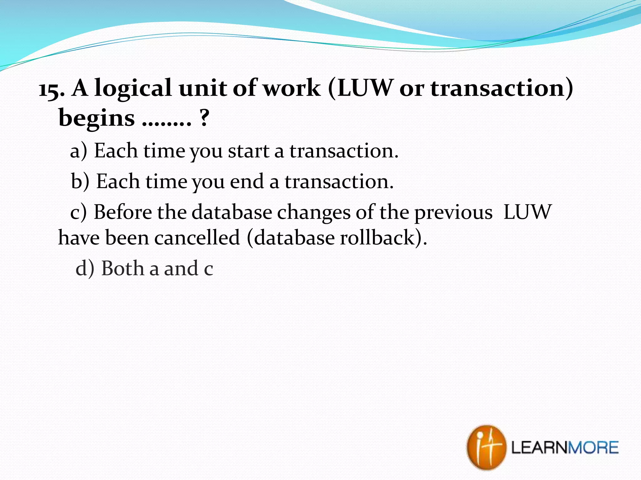 15. A logical unit of work (LUW or transaction)
begins …….. ?
a) Each time you start a transaction.
b) Each time you end a transaction.
c) Before the database changes of the previous LUW
have been cancelled (database rollback).
d) Both a and c

 