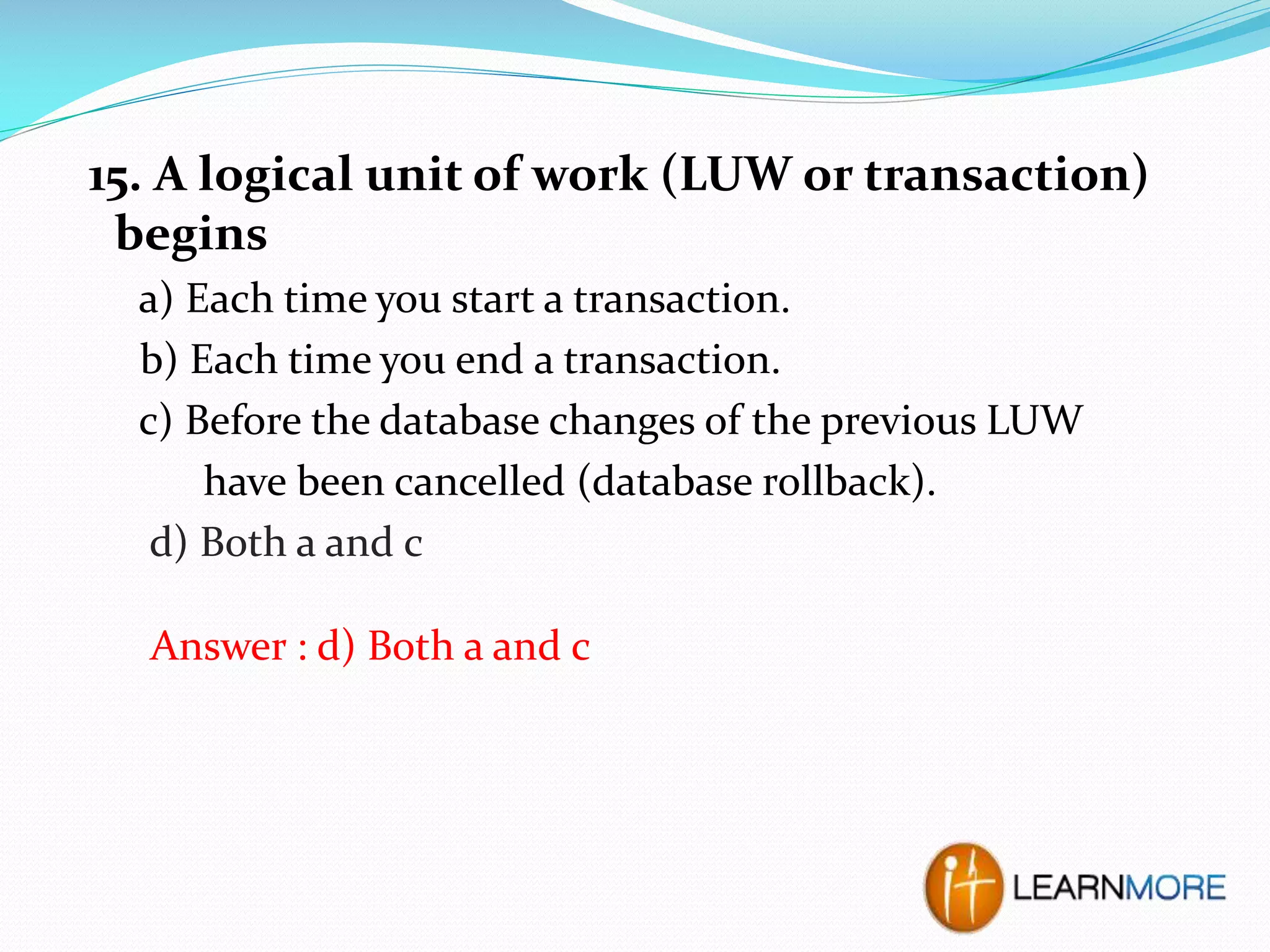 15. A logical unit of work (LUW or transaction)
begins
a) Each time you start a transaction.
b) Each time you end a transaction.
c) Before the database changes of the previous LUW
have been cancelled (database rollback).
d) Both a and c
Answer : d) Both a and c

 