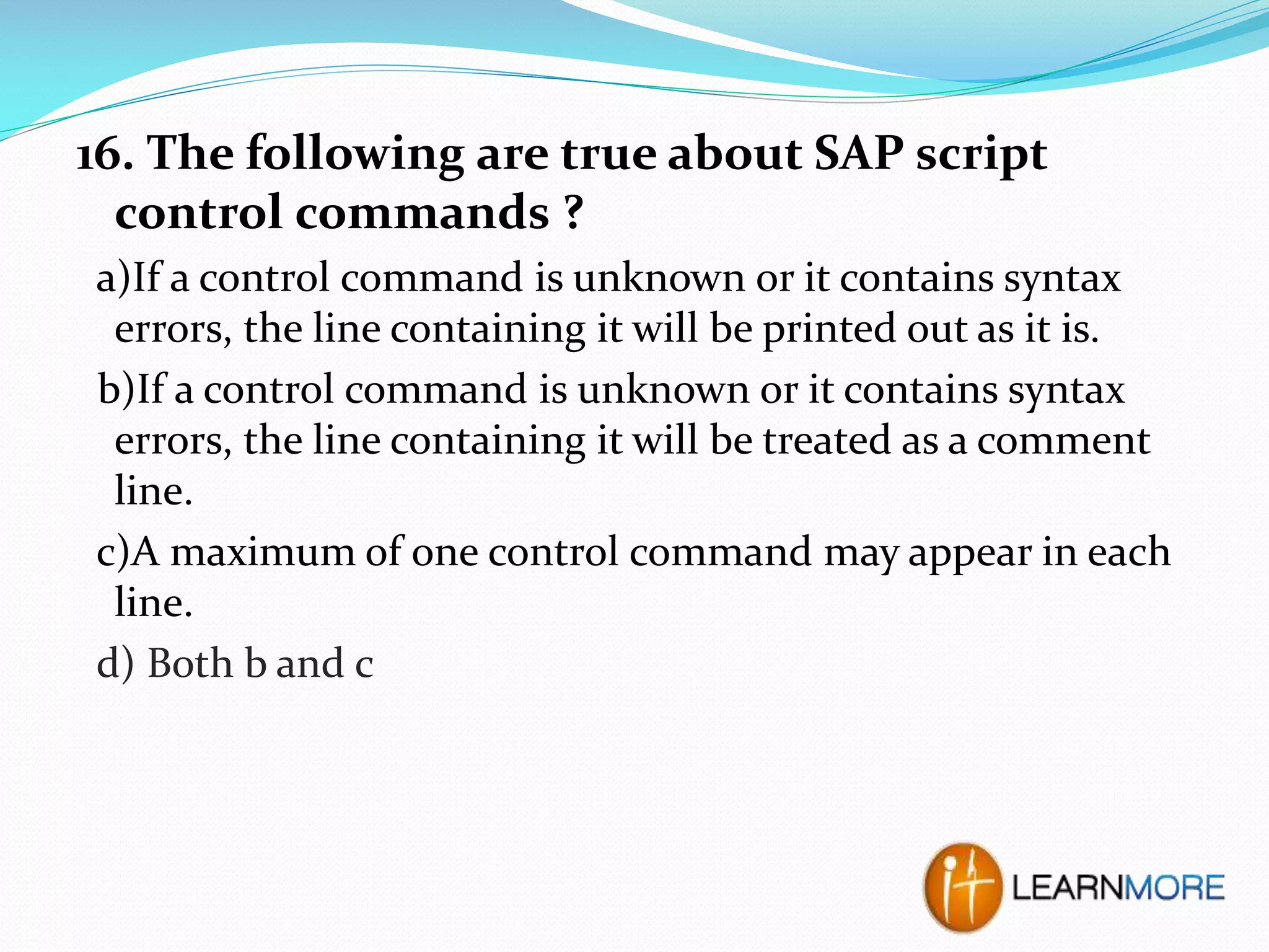 16. The following are true about SAP script
control commands ?
a)If a control command is unknown or it contains syntax
errors, the line containing it will be printed out as it is.
b)If a control command is unknown or it contains syntax
errors, the line containing it will be treated as a comment
line.
c)A maximum of one control command may appear in each
line.
d) Both b and c

 