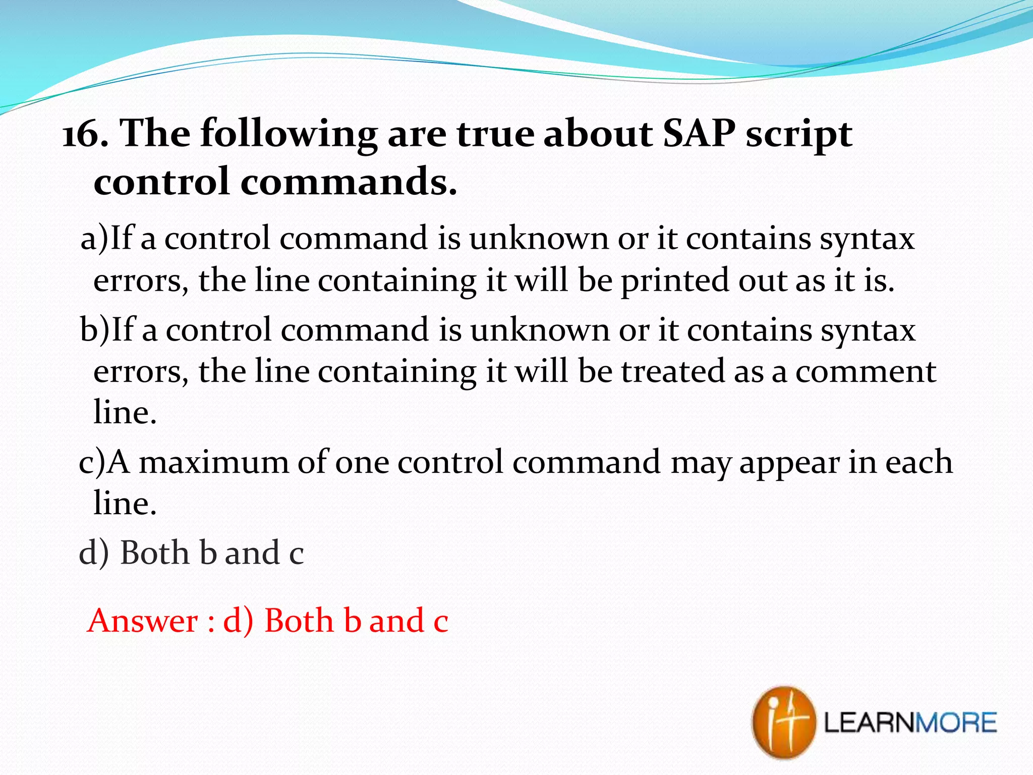 16. The following are true about SAP script
control commands.
a)If a control command is unknown or it contains syntax
errors, the line containing it will be printed out as it is.
b)If a control command is unknown or it contains syntax
errors, the line containing it will be treated as a comment
line.
c)A maximum of one control command may appear in each
line.
d) Both b and c
Answer : d) Both b and c

 