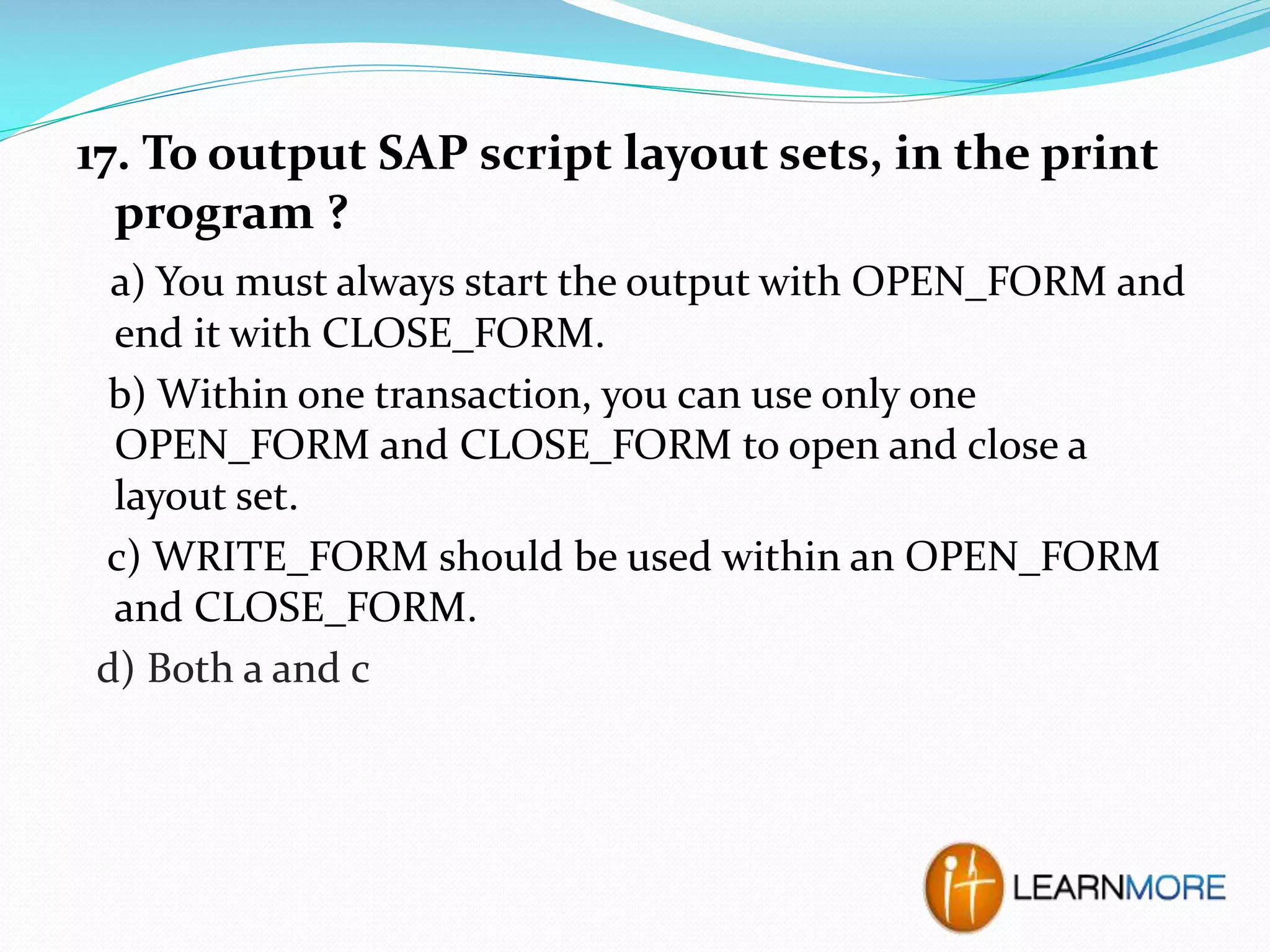 17. To output SAP script layout sets, in the print
program ?
a) You must always start the output with OPEN_FORM and
end it with CLOSE_FORM.
b) Within one transaction, you can use only one
OPEN_FORM and CLOSE_FORM to open and close a
layout set.
c) WRITE_FORM should be used within an OPEN_FORM
and CLOSE_FORM.
d) Both a and c

 