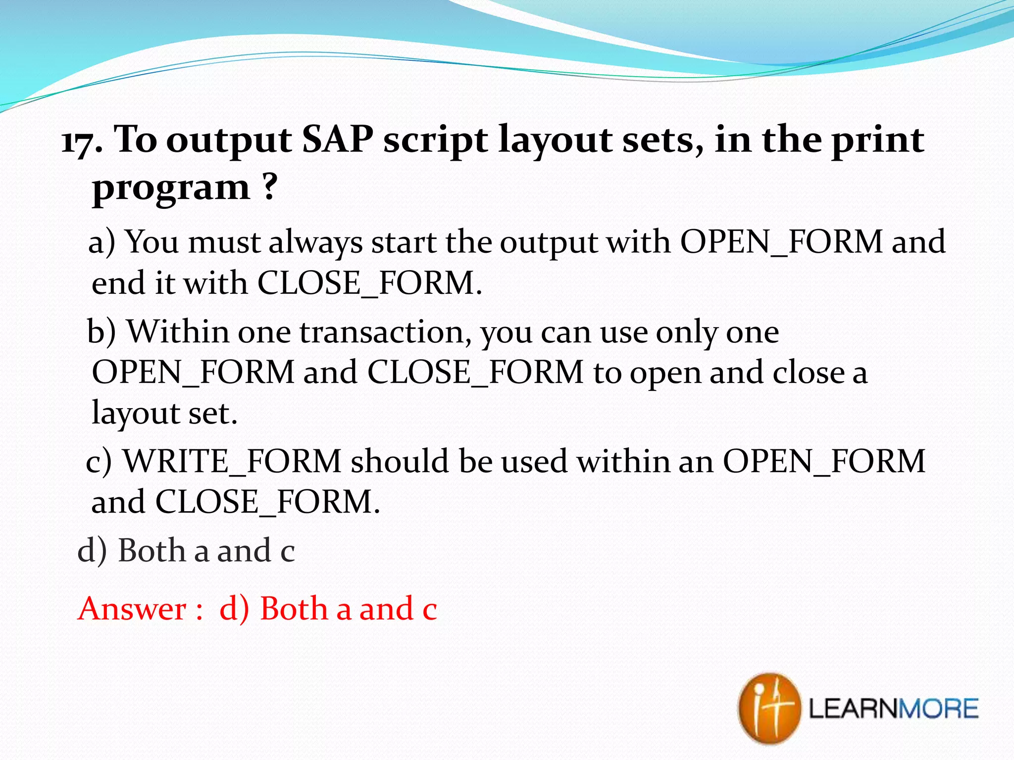 17. To output SAP script layout sets, in the print
program ?
a) You must always start the output with OPEN_FORM and
end it with CLOSE_FORM.
b) Within one transaction, you can use only one
OPEN_FORM and CLOSE_FORM to open and close a
layout set.
c) WRITE_FORM should be used within an OPEN_FORM
and CLOSE_FORM.
d) Both a and c
Answer : d) Both a and c

 