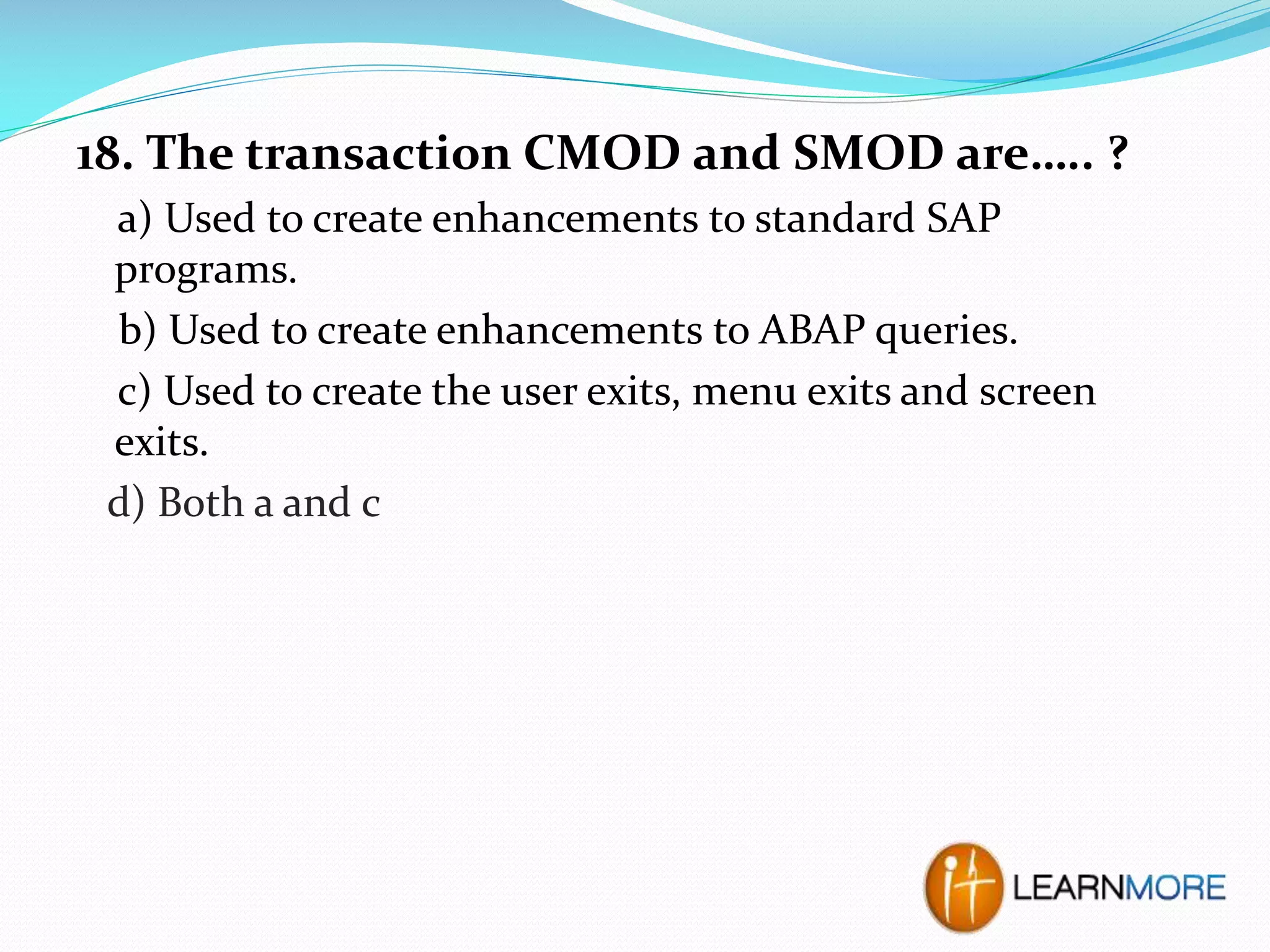 18. The transaction CMOD and SMOD are….. ?
a) Used to create enhancements to standard SAP
programs.
b) Used to create enhancements to ABAP queries.
c) Used to create the user exits, menu exits and screen
exits.
d) Both a and c

 