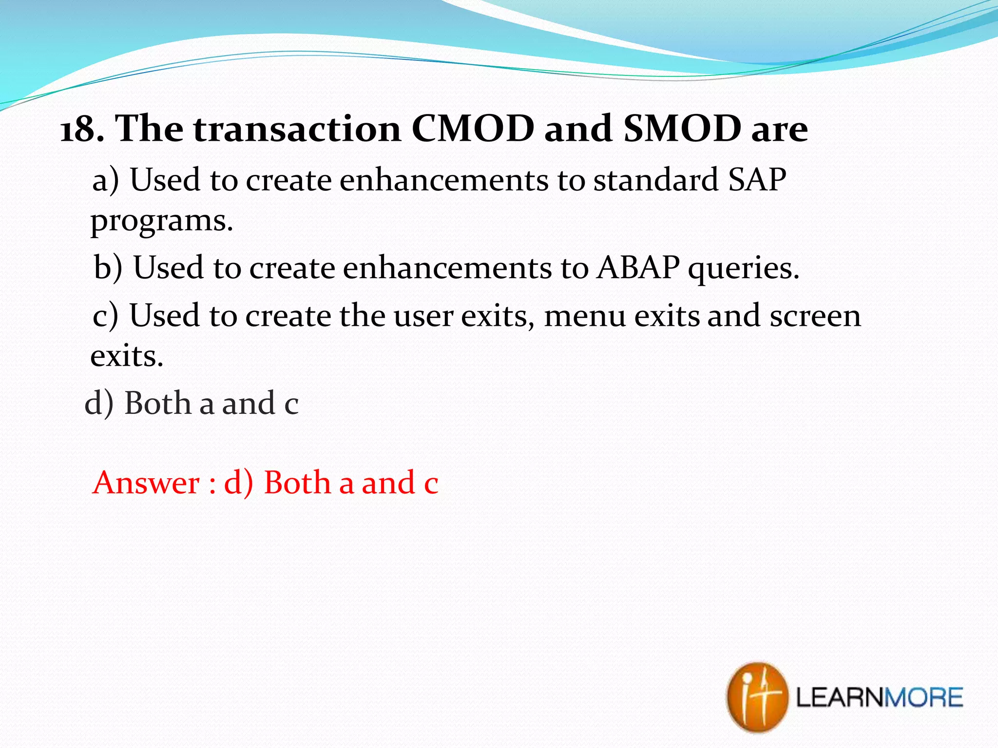 18. The transaction CMOD and SMOD are
a) Used to create enhancements to standard SAP
programs.
b) Used to create enhancements to ABAP queries.
c) Used to create the user exits, menu exits and screen
exits.
d) Both a and c
Answer : d) Both a and c

 