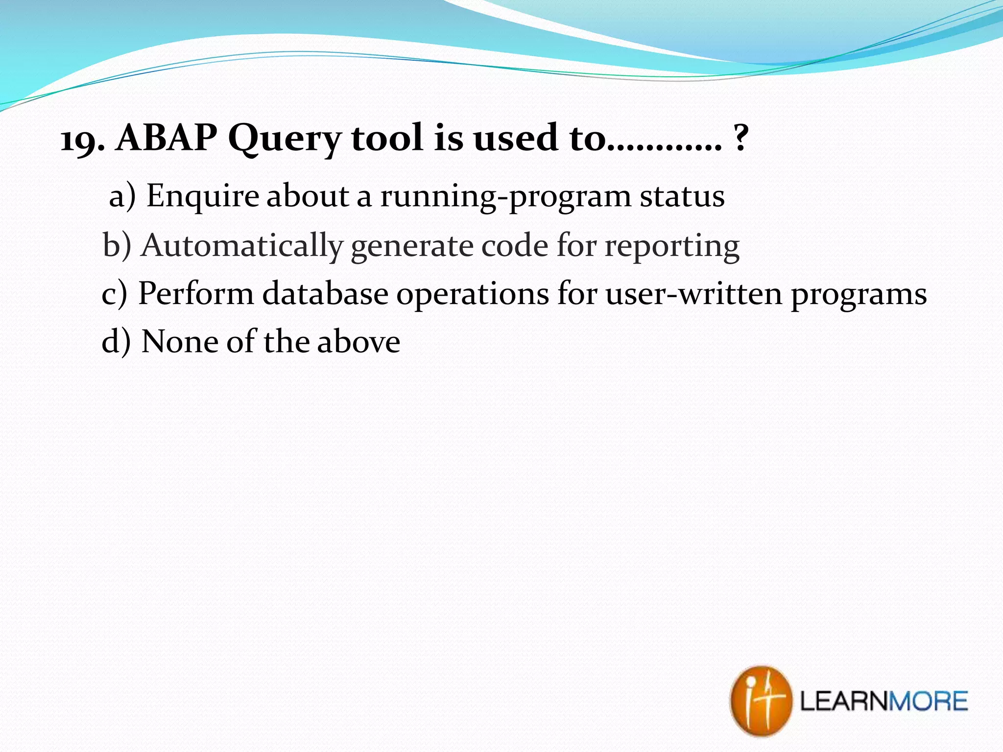 19. ABAP Query tool is used to………… ?
a) Enquire about a running-program status
b) Automatically generate code for reporting
c) Perform database operations for user-written programs
d) None of the above

 