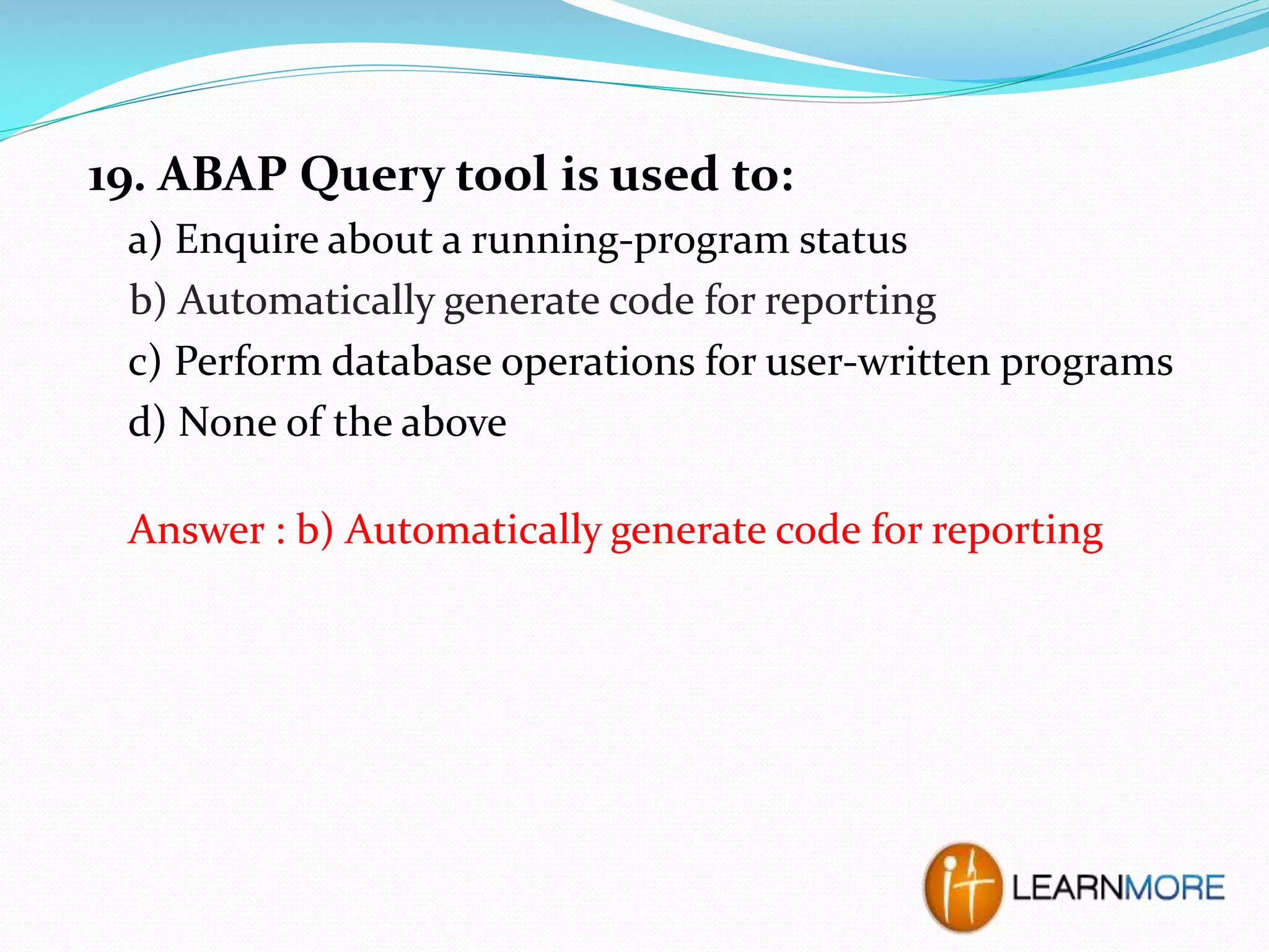 19. ABAP Query tool is used to:
a) Enquire about a running-program status
b) Automatically generate code for reporting
c) Perform database operations for user-written programs
d) None of the above
Answer : b) Automatically generate code for reporting

 