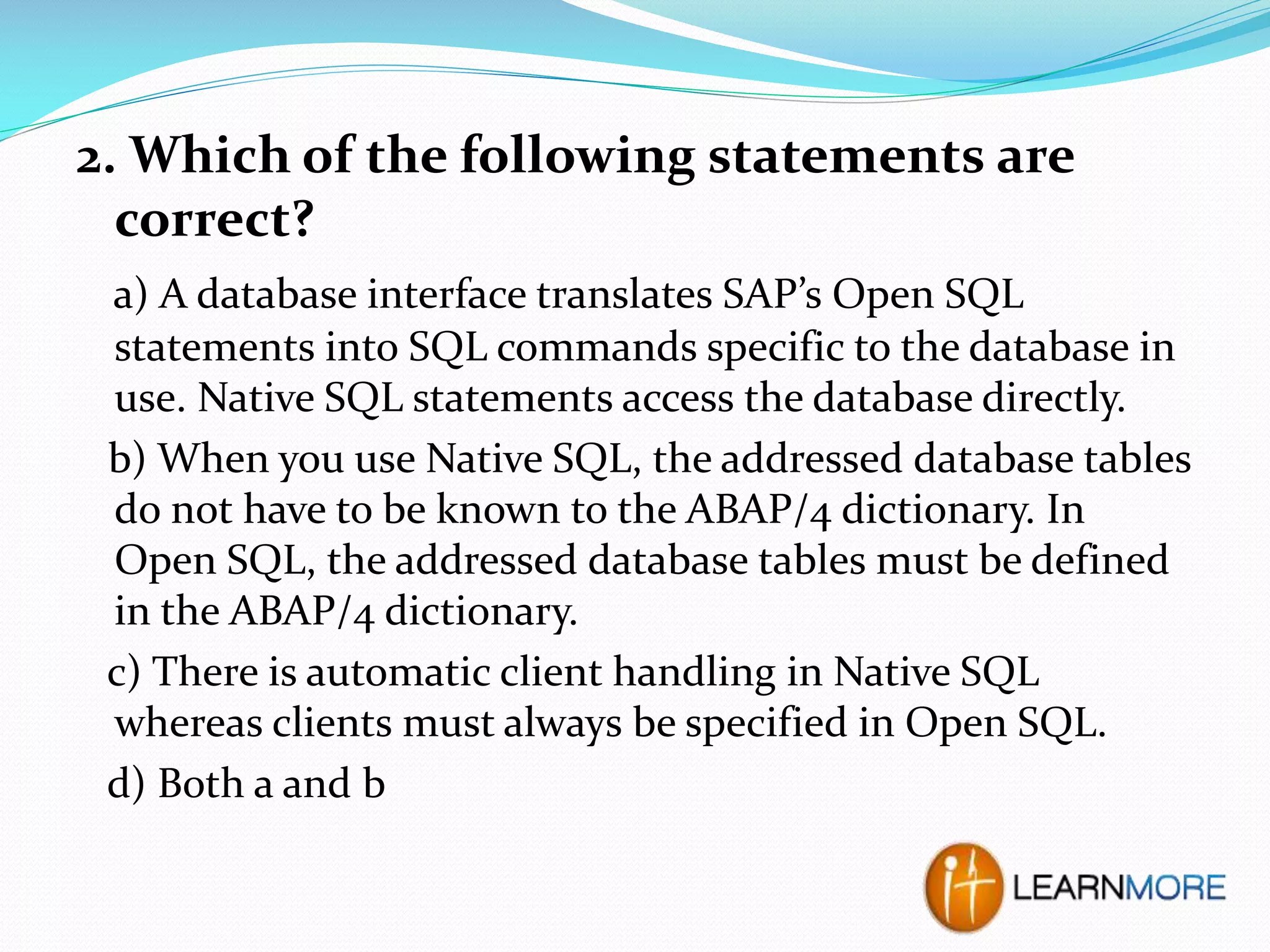 2. Which of the following statements are
correct?
a) A database interface translates SAP’s Open SQL
statements into SQL commands specific to the database in
use. Native SQL statements access the database directly.
b) When you use Native SQL, the addressed database tables
do not have to be known to the ABAP/4 dictionary. In
Open SQL, the addressed database tables must be defined
in the ABAP/4 dictionary.
c) There is automatic client handling in Native SQL
whereas clients must always be specified in Open SQL.
d) Both a and b

 