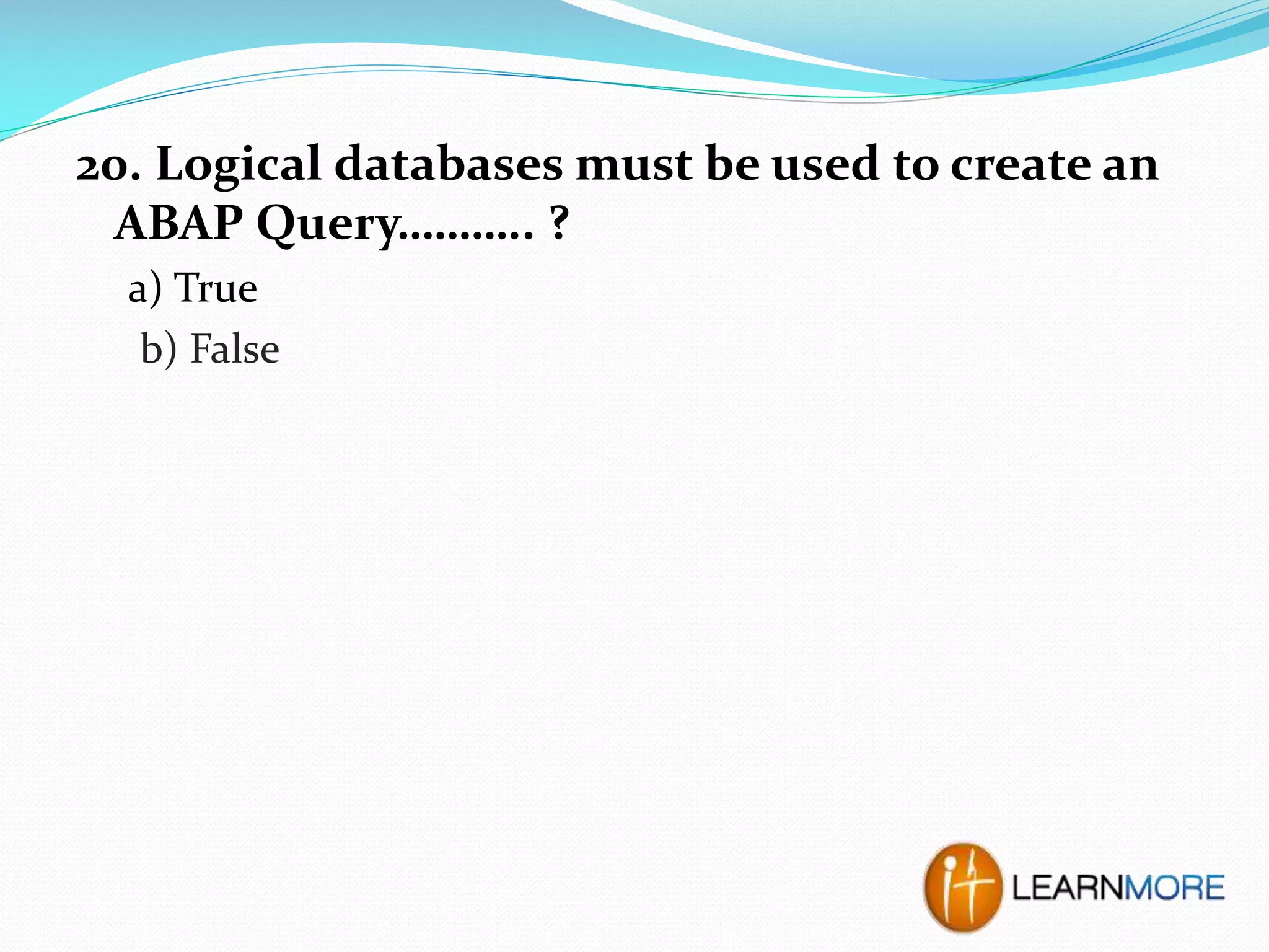 20. Logical databases must be used to create an
ABAP Query……….. ?
a) True
b) False

 