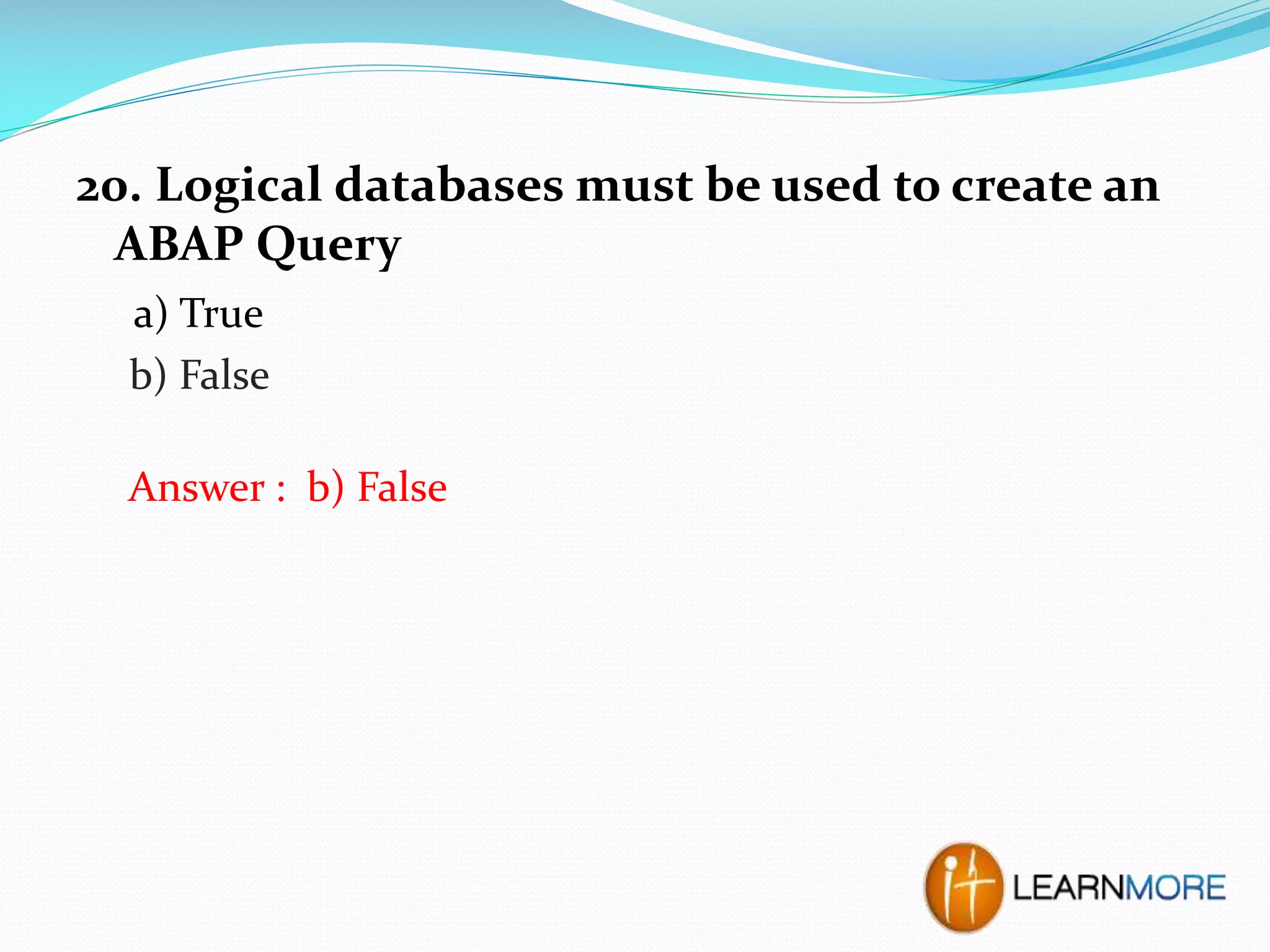 20. Logical databases must be used to create an
ABAP Query
a) True
b) False

Answer : b) False

 