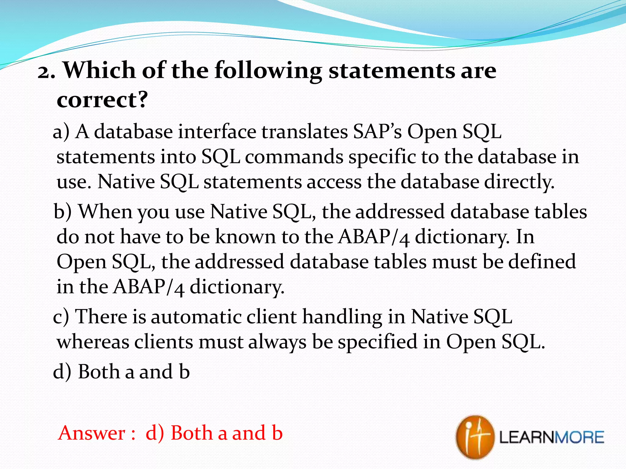 2. Which of the following statements are
correct?
a) A database interface translates SAP’s Open SQL
statements into SQL commands specific to the database in
use. Native SQL statements access the database directly.
b) When you use Native SQL, the addressed database tables
do not have to be known to the ABAP/4 dictionary. In
Open SQL, the addressed database tables must be defined
in the ABAP/4 dictionary.
c) There is automatic client handling in Native SQL
whereas clients must always be specified in Open SQL.
d) Both a and b
Answer : d) Both a and b

 