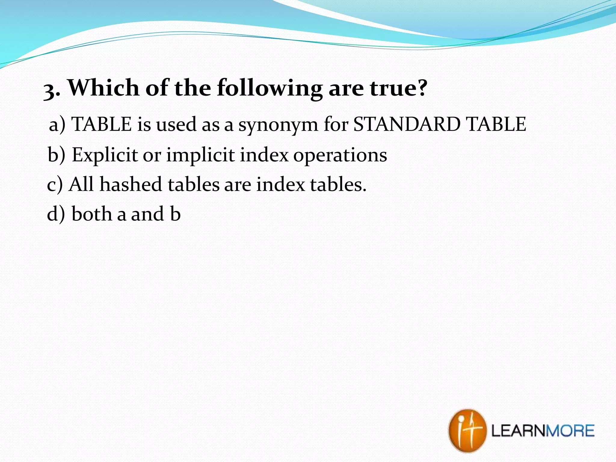 3. Which of the following are true?
a) TABLE is used as a synonym for STANDARD TABLE
b) Explicit or implicit index operations
c) All hashed tables are index tables.
d) both a and b

 