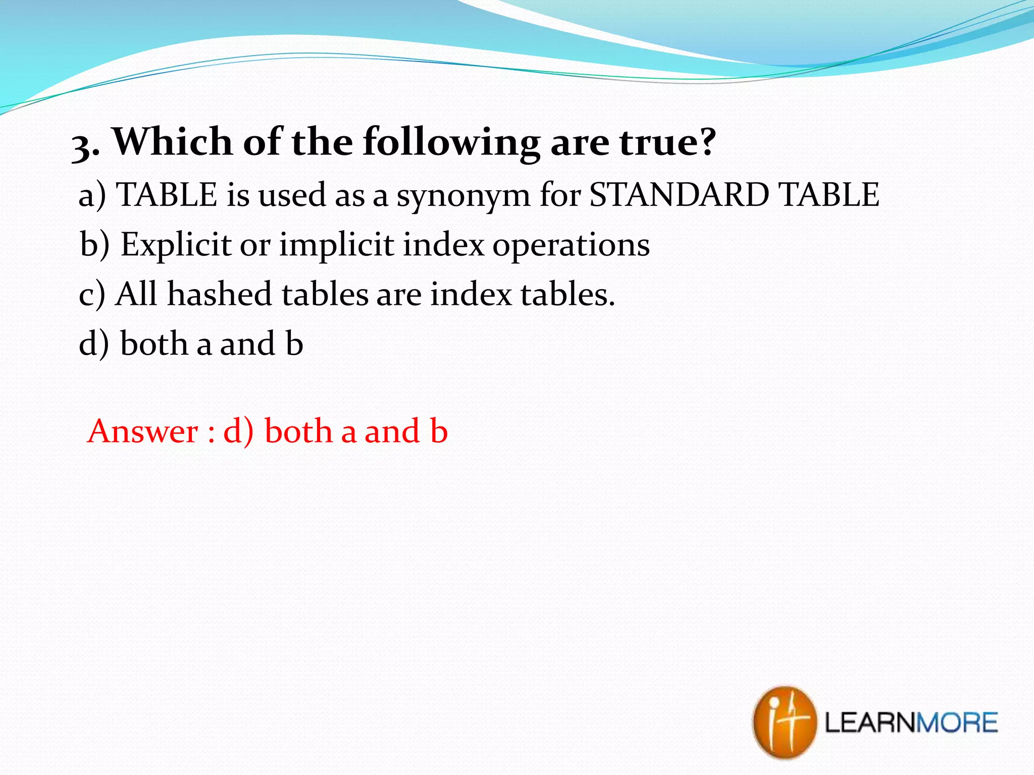 3. Which of the following are true?
a) TABLE is used as a synonym for STANDARD TABLE
b) Explicit or implicit index operations
c) All hashed tables are index tables.
d) both a and b
Answer : d) both a and b

 