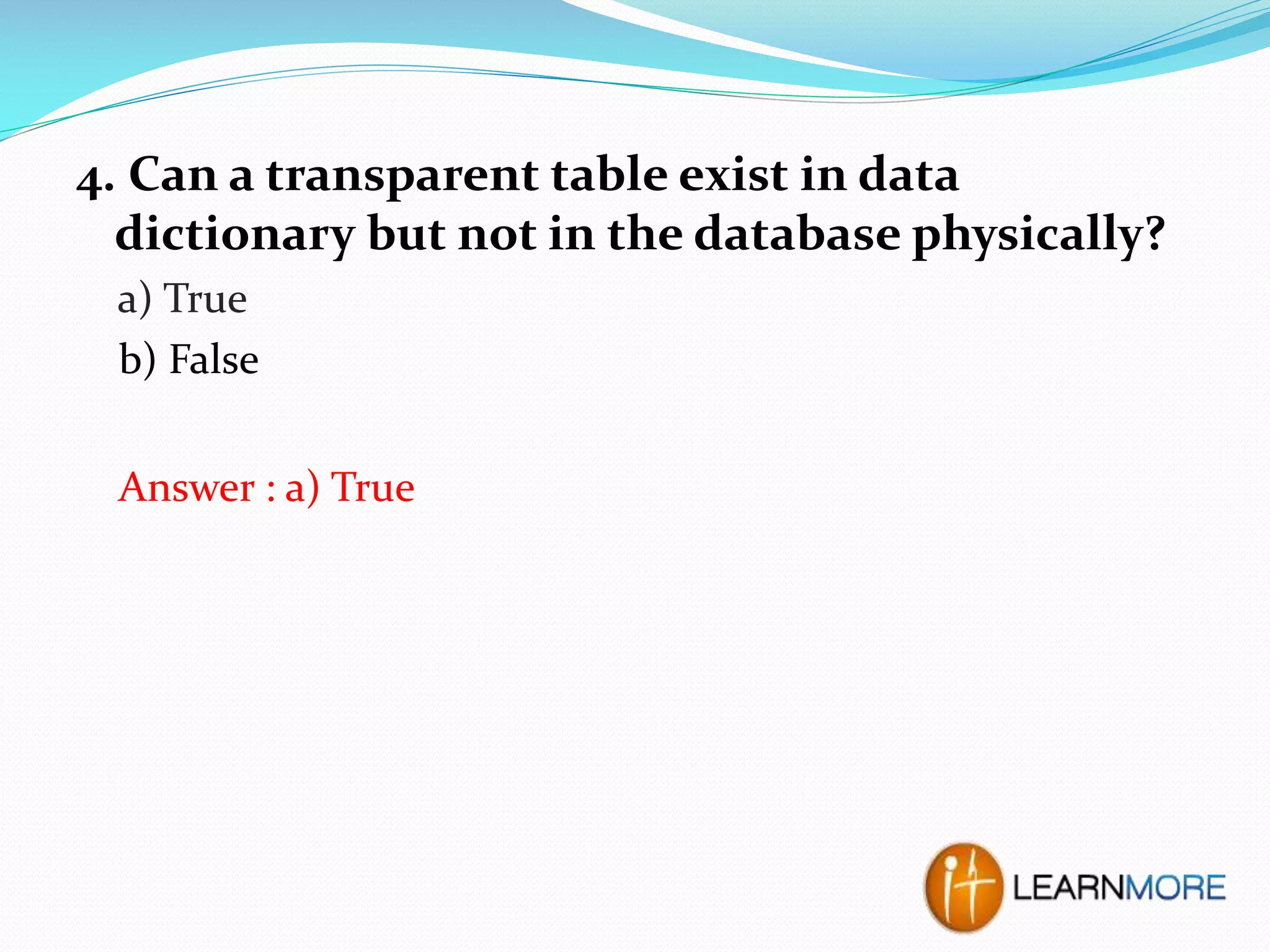 4. Can a transparent table exist in data
dictionary but not in the database physically?
a) True
b) False
Answer : a) True

 