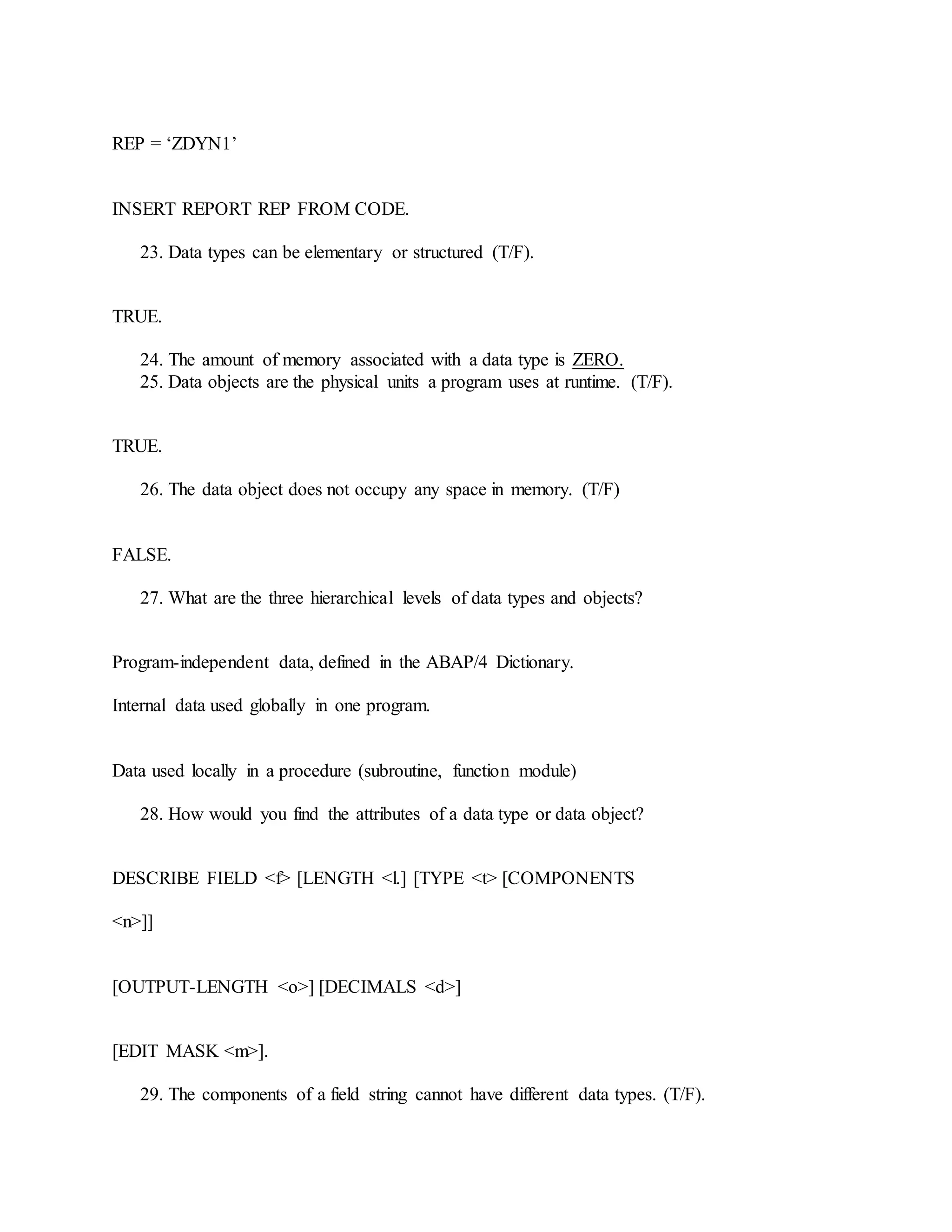 REP = ‘ZDYN1’
INSERT REPORT REP FROM CODE.
23. Data types can be elementary or structured (T/F).
TRUE.
24. The amount of memory associated with a data type is ZERO.
25. Data objects are the physical units a program uses at runtime. (T/F).
TRUE.
26. The data object does not occupy any space in memory. (T/F)
FALSE.
27. What are the three hierarchical levels of data types and objects?
Program-independent data, defined in the ABAP/4 Dictionary.
Internal data used globally in one program.
Data used locally in a procedure (subroutine, function module)
28. How would you find the attributes of a data type or data object?
DESCRIBE FIELD <f> [LENGTH <l.] [TYPE <t> [COMPONENTS
<n>]]
[OUTPUT-LENGTH <o>] [DECIMALS <d>]
[EDIT MASK <m>].
29. The components of a field string cannot have different data types. (T/F).
 