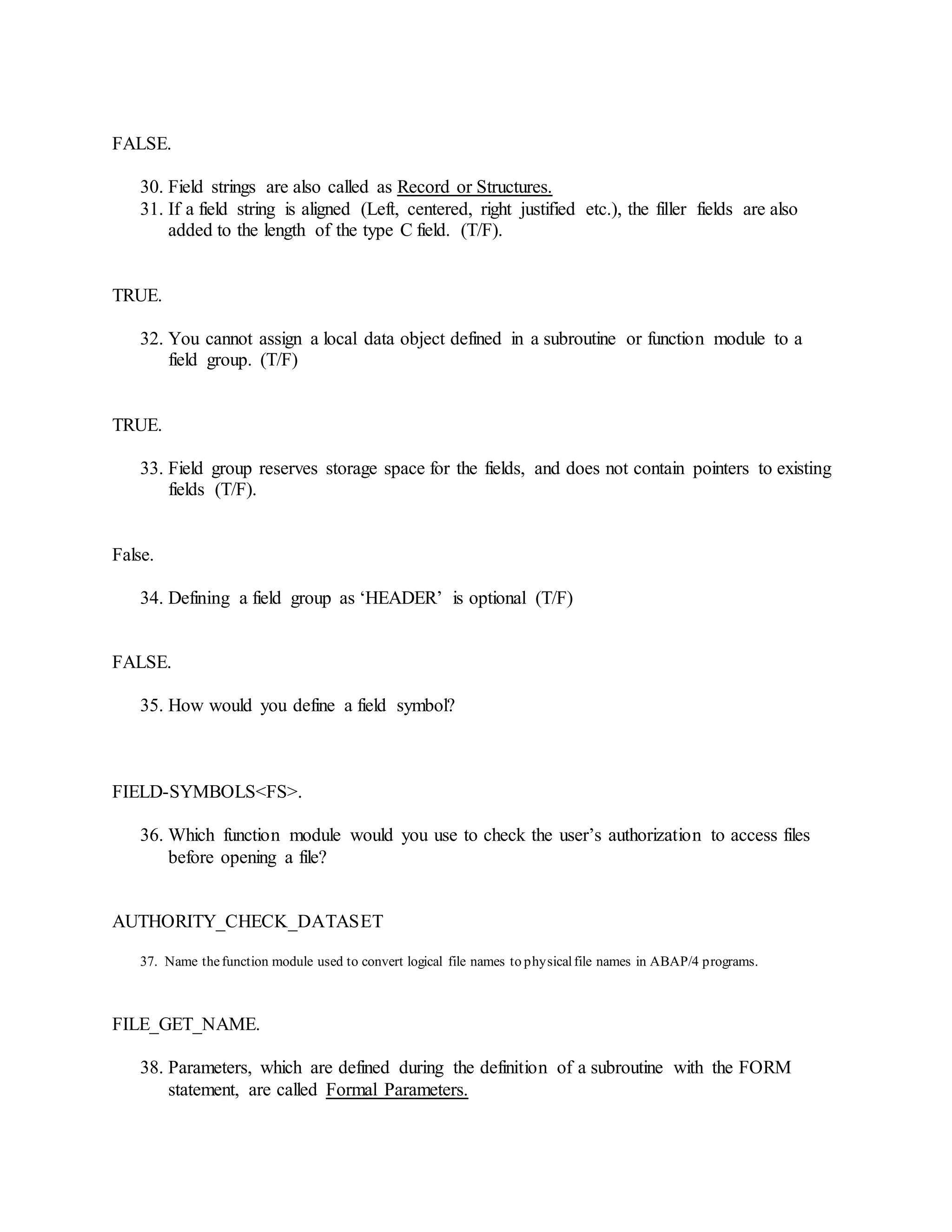 FALSE.
30. Field strings are also called as Record or Structures.
31. If a field string is aligned (Left, centered, right justified etc.), the filler fields are also
added to the length of the type C field. (T/F).
TRUE.
32. You cannot assign a local data object defined in a subroutine or function module to a
field group. (T/F)
TRUE.
33. Field group reserves storage space for the fields, and does not contain pointers to existing
fields (T/F).
False.
34. Defining a field group as ‘HEADER’ is optional (T/F)
FALSE.
35. How would you define a field symbol?
FIELD-SYMBOLS<FS>.
36. Which function module would you use to check the user’s authorization to access files
before opening a file?
AUTHORITY_CHECK_DATASET
37. Name thefunction module used to convert logical file names to physicalfile names in ABAP/4 programs.
FILE_GET_NAME.
38. Parameters, which are defined during the definition of a subroutine with the FORM
statement, are called Formal Parameters.
 