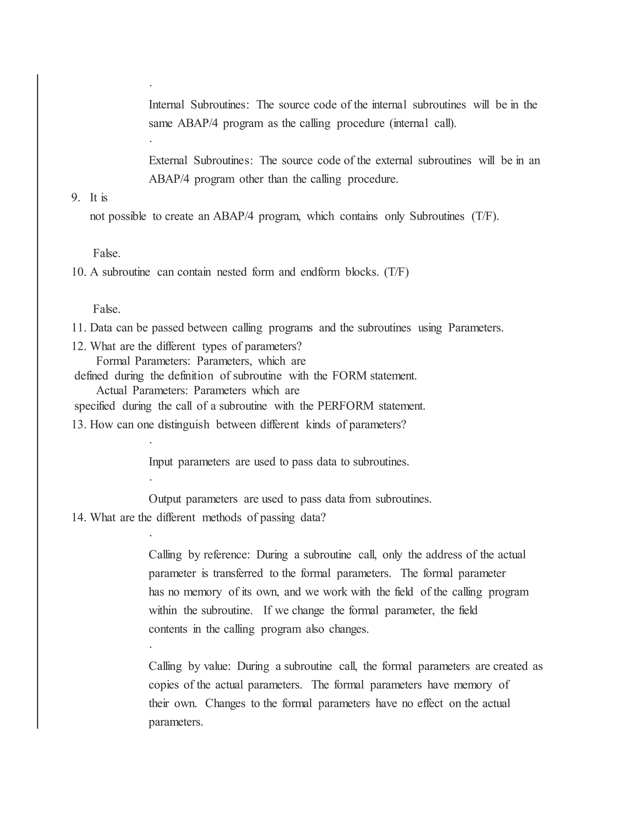 ·
Internal Subroutines: The source code of the internal subroutines will be in the
same ABAP/4 program as the calling procedure (internal call).
·
External Subroutines: The source code of the external subroutines will be in an
ABAP/4 program other than the calling procedure.
9. It is
not possible to create an ABAP/4 program, which contains only Subroutines (T/F).
False.
10. A subroutine can contain nested form and endform blocks. (T/F)
False.
11. Data can be passed between calling programs and the subroutines using Parameters.
12. What are the different types of parameters?
Formal Parameters: Parameters, which are
defined during the definition of subroutine with the FORM statement.
Actual Parameters: Parameters which are
specified during the call of a subroutine with the PERFORM statement.
13. How can one distinguish between different kinds of parameters?
·
Input parameters are used to pass data to subroutines.
·
Output parameters are used to pass data from subroutines.
14. What are the different methods of passing data?
·
Calling by reference: During a subroutine call, only the address of the actual
parameter is transferred to the formal parameters. The formal parameter
has no memory of its own, and we work with the field of the calling program
within the subroutine. If we change the formal parameter, the field
contents in the calling program also changes.
·
Calling by value: During a subroutine call, the formal parameters are created as
copies of the actual parameters. The formal parameters have memory of
their own. Changes to the formal parameters have no effect on the actual
parameters.
 