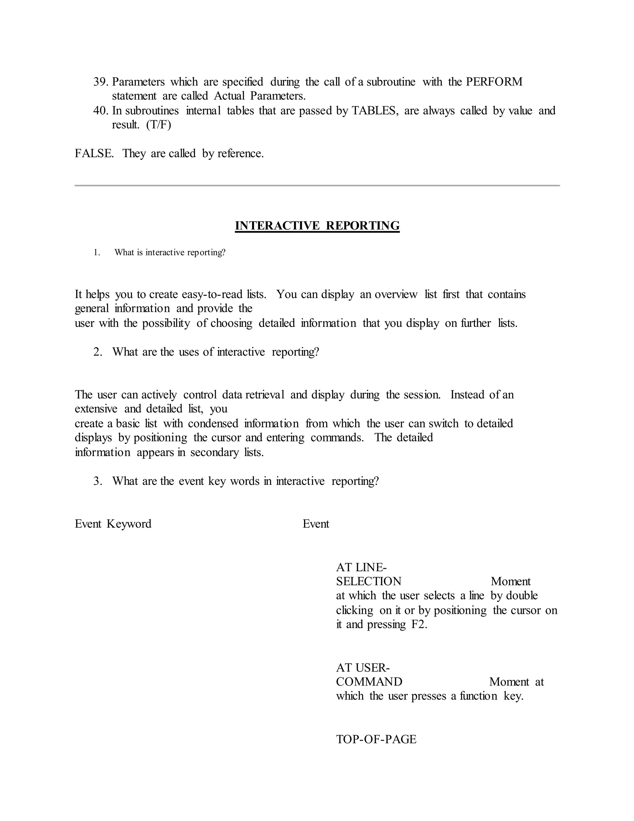 39. Parameters which are specified during the call of a subroutine with the PERFORM
statement are called Actual Parameters.
40. In subroutines internal tables that are passed by TABLES, are always called by value and
result. (T/F)
FALSE. They are called by reference.
INTERACTIVE REPORTING
1. What is interactive reporting?
It helps you to create easy-to-read lists. You can display an overview list first that contains
general information and provide the
user with the possibility of choosing detailed information that you display on further lists.
2. What are the uses of interactive reporting?
The user can actively control data retrieval and display during the session. Instead of an
extensive and detailed list, you
create a basic list with condensed information from which the user can switch to detailed
displays by positioning the cursor and entering commands. The detailed
information appears in secondary lists.
3. What are the event key words in interactive reporting?
Event Keyword Event
AT LINE-
SELECTION Moment
at which the user selects a line by double
clicking on it or by positioning the cursor on
it and pressing F2.
AT USER-
COMMAND Moment at
which the user presses a function key.
TOP-OF-PAGE
 