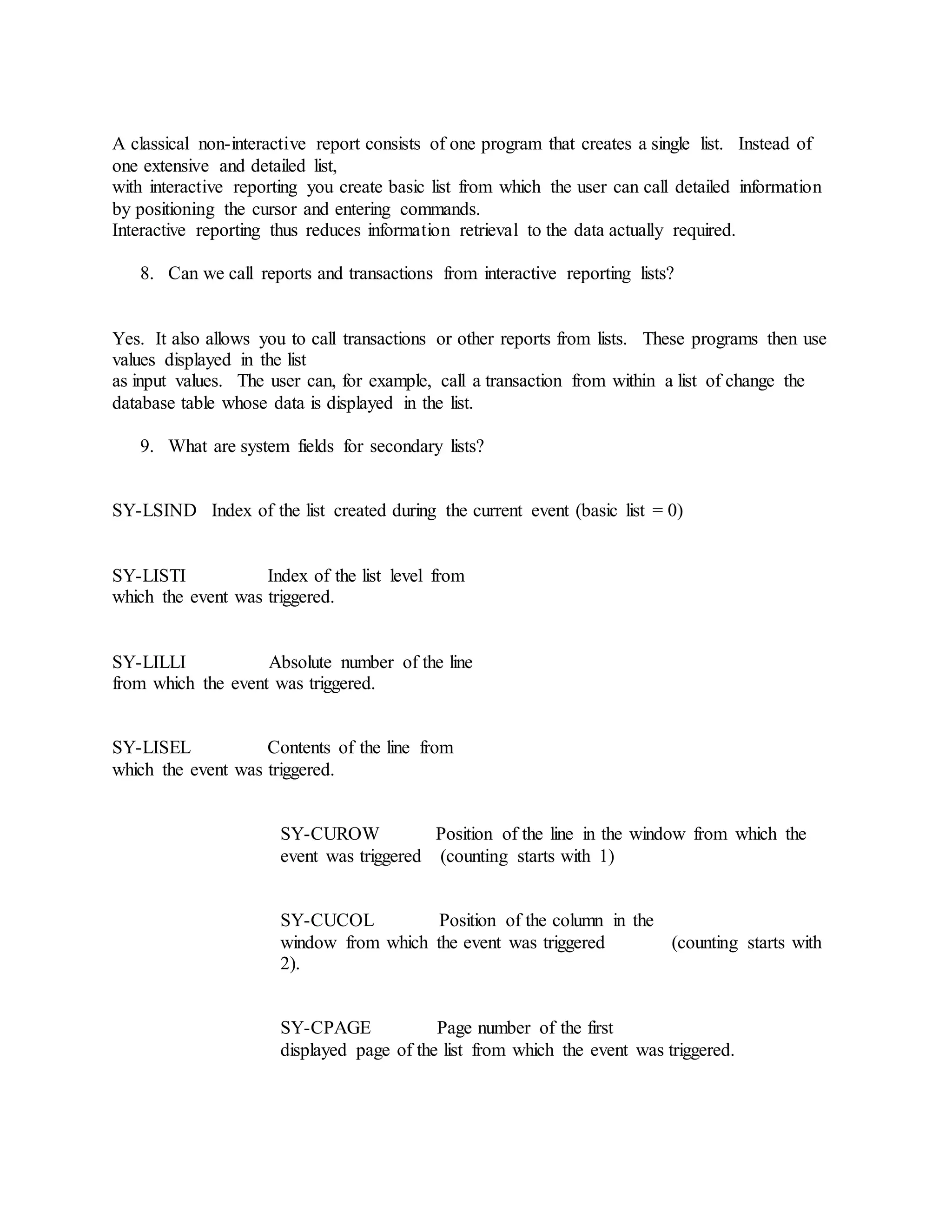 A classical non-interactive report consists of one program that creates a single list. Instead of
one extensive and detailed list,
with interactive reporting you create basic list from which the user can call detailed information
by positioning the cursor and entering commands.
Interactive reporting thus reduces information retrieval to the data actually required.
8. Can we call reports and transactions from interactive reporting lists?
Yes. It also allows you to call transactions or other reports from lists. These programs then use
values displayed in the list
as input values. The user can, for example, call a transaction from within a list of change the
database table whose data is displayed in the list.
9. What are system fields for secondary lists?
SY-LSIND Index of the list created during the current event (basic list = 0)
SY-LISTI Index of the list level from
which the event was triggered.
SY-LILLI Absolute number of the line
from which the event was triggered.
SY-LISEL Contents of the line from
which the event was triggered.
SY-CUROW Position of the line in the window from which the
event was triggered (counting starts with 1)
SY-CUCOL Position of the column in the
window from which the event was triggered (counting starts with
2).
SY-CPAGE Page number of the first
displayed page of the list from which the event was triggered.
 