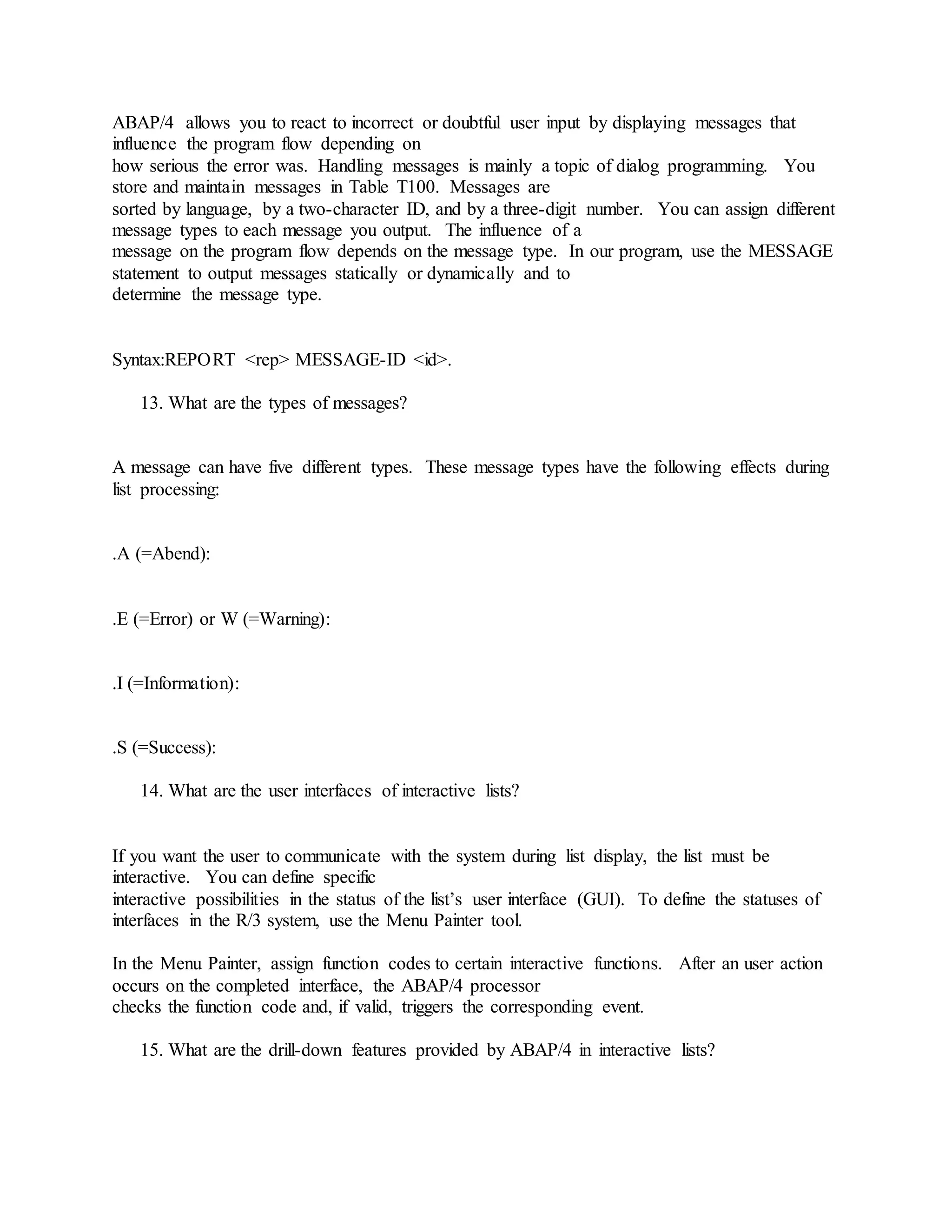 ABAP/4 allows you to react to incorrect or doubtful user input by displaying messages that
influence the program flow depending on
how serious the error was. Handling messages is mainly a topic of dialog programming. You
store and maintain messages in Table T100. Messages are
sorted by language, by a two-character ID, and by a three-digit number. You can assign different
message types to each message you output. The influence of a
message on the program flow depends on the message type. In our program, use the MESSAGE
statement to output messages statically or dynamically and to
determine the message type.
Syntax:REPORT <rep> MESSAGE-ID <id>.
13. What are the types of messages?
A message can have five different types. These message types have the following effects during
list processing:
.A (=Abend):
.E (=Error) or W (=Warning):
.I (=Information):
.S (=Success):
14. What are the user interfaces of interactive lists?
If you want the user to communicate with the system during list display, the list must be
interactive. You can define specific
interactive possibilities in the status of the list’s user interface (GUI). To define the statuses of
interfaces in the R/3 system, use the Menu Painter tool.
In the Menu Painter, assign function codes to certain interactive functions. After an user action
occurs on the completed interface, the ABAP/4 processor
checks the function code and, if valid, triggers the corresponding event.
15. What are the drill-down features provided by ABAP/4 in interactive lists?
 