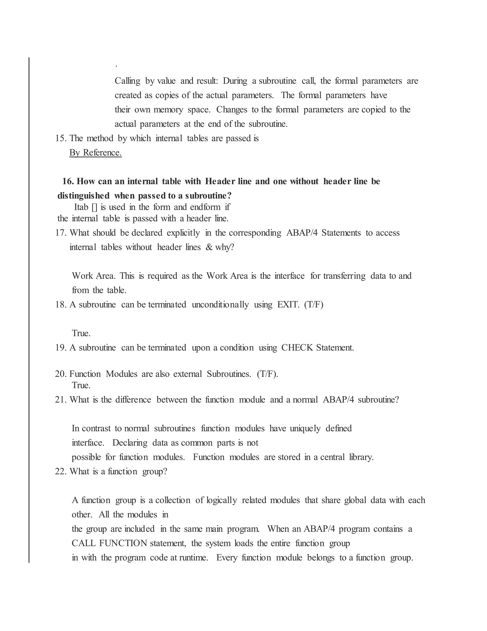 ·
Calling by value and result: During a subroutine call, the formal parameters are
created as copies of the actual parameters. The formal parameters have
their own memory space. Changes to the formal parameters are copied to the
actual parameters at the end of the subroutine.
15. The method by which internal tables are passed is
By Reference.
16. How can an internal table with Header line and one without header line be
distinguished when passed to a subroutine?
Itab [] is used in the form and endform if
the internal table is passed with a header line.
17. What should be declared explicitly in the corresponding ABAP/4 Statements to access
internal tables without header lines & why?
Work Area. This is required as the Work Area is the interface for transferring data to and
from the table.
18. A subroutine can be terminated unconditionally using EXIT. (T/F)
True.
19. A subroutine can be terminated upon a condition using CHECK Statement.
20. Function Modules are also external Subroutines. (T/F).
True.
21. What is the difference between the function module and a normal ABAP/4 subroutine?
In contrast to normal subroutines function modules have uniquely defined
interface. Declaring data as common parts is not
possible for function modules. Function modules are stored in a central library.
22. What is a function group?
A function group is a collection of logically related modules that share global data with each
other. All the modules in
the group are included in the same main program. When an ABAP/4 program contains a
CALL FUNCTION statement, the system loads the entire function group
in with the program code at runtime. Every function module belongs to a function group.
 