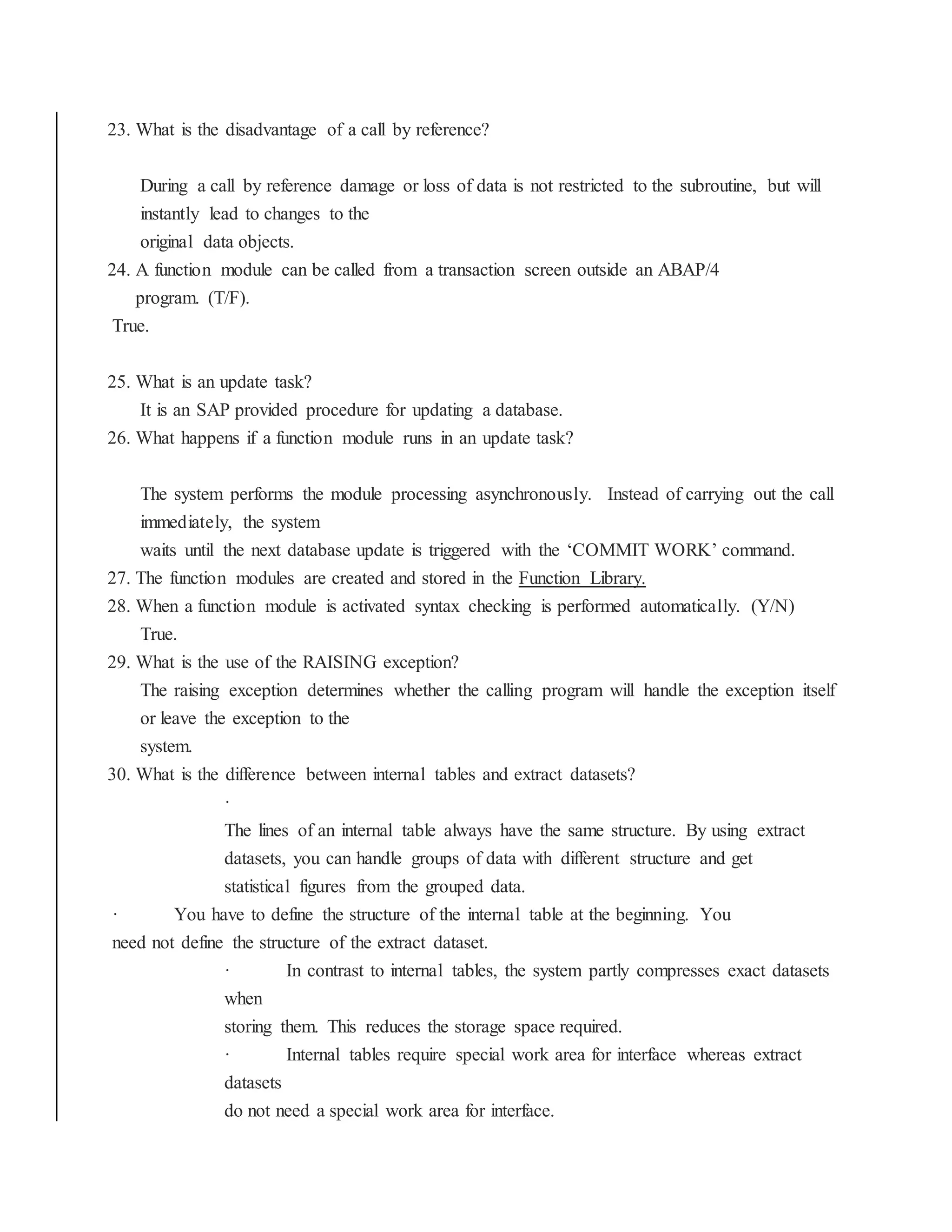 23. What is the disadvantage of a call by reference?
During a call by reference damage or loss of data is not restricted to the subroutine, but will
instantly lead to changes to the
original data objects.
24. A function module can be called from a transaction screen outside an ABAP/4
program. (T/F).
True.
25. What is an update task?
It is an SAP provided procedure for updating a database.
26. What happens if a function module runs in an update task?
The system performs the module processing asynchronously. Instead of carrying out the call
immediately, the system
waits until the next database update is triggered with the ‘COMMIT WORK’ command.
27. The function modules are created and stored in the Function Library.
28. When a function module is activated syntax checking is performed automatically. (Y/N)
True.
29. What is the use of the RAISING exception?
The raising exception determines whether the calling program will handle the exception itself
or leave the exception to the
system.
30. What is the difference between internal tables and extract datasets?
·
The lines of an internal table always have the same structure. By using extract
datasets, you can handle groups of data with different structure and get
statistical figures from the grouped data.
· You have to define the structure of the internal table at the beginning. You
need not define the structure of the extract dataset.
· In contrast to internal tables, the system partly compresses exact datasets
when
storing them. This reduces the storage space required.
· Internal tables require special work area for interface whereas extract
datasets
do not need a special work area for interface.
 