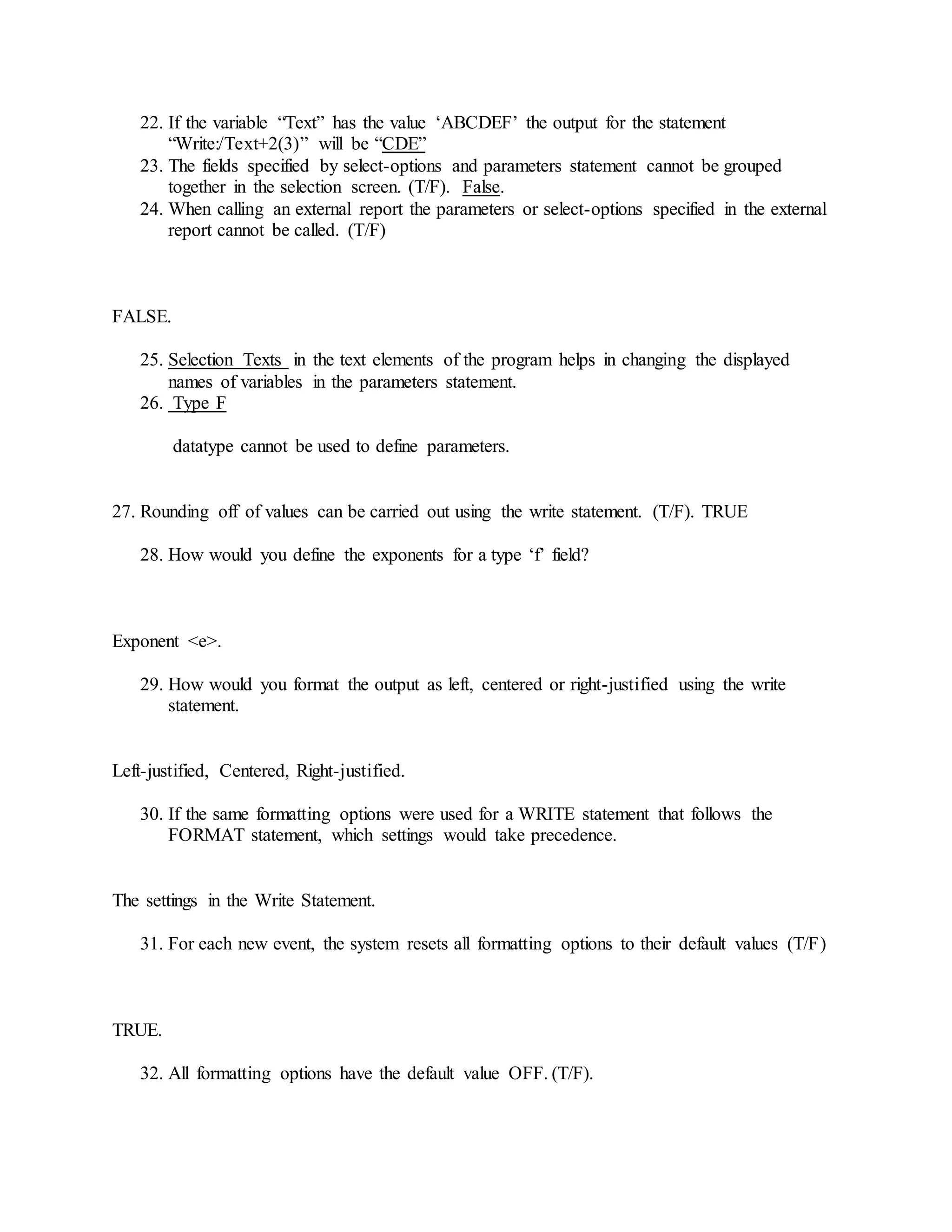 22. If the variable “Text” has the value ‘ABCDEF’ the output for the statement
“Write:/Text+2(3)” will be “CDE”
23. The fields specified by select-options and parameters statement cannot be grouped
together in the selection screen. (T/F). False.
24. When calling an external report the parameters or select-options specified in the external
report cannot be called. (T/F)
FALSE.
25. Selection Texts in the text elements of the program helps in changing the displayed
names of variables in the parameters statement.
26. Type F
datatype cannot be used to define parameters.
27. Rounding off of values can be carried out using the write statement. (T/F). TRUE
28. How would you define the exponents for a type ‘f’ field?
Exponent <e>.
29. How would you format the output as left, centered or right-justified using the write
statement.
Left-justified, Centered, Right-justified.
30. If the same formatting options were used for a WRITE statement that follows the
FORMAT statement, which settings would take precedence.
The settings in the Write Statement.
31. For each new event, the system resets all formatting options to their default values (T/F)
TRUE.
32. All formatting options have the default value OFF. (T/F).
 