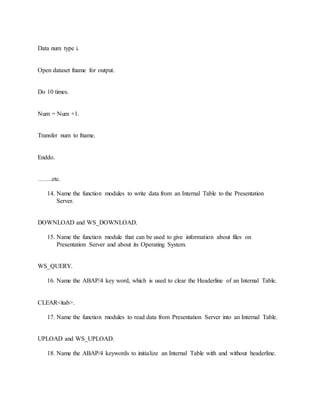 Data num type i.
Open dataset fname for output.
Do 10 times.
Num = Num +1.
Transfer num to fname.
Enddo.
…….etc.
14. Name the function modules to write data from an Internal Table to the Presentation
Server.
DOWNLOAD and WS_DOWNLOAD.
15. Name the function module that can be used to give information about files on
Presentation Server and about its Operating System.
WS_QUERY.
16. Name the ABAP/4 key word, which is used to clear the Headerline of an Internal Table.
CLEAR<itab>.
17. Name the function modules to read data from Presentation Server into an Internal Table.
UPLOAD and WS_UPLOAD.
18. Name the ABAP/4 keywords to initialize an Internal Table with and without headerline.
 