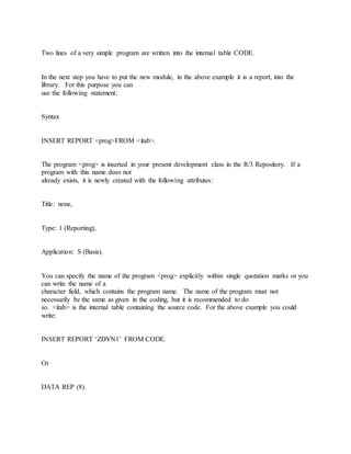 Two lines of a very simple program are written into the internal table CODE.
In the next step you have to put the new module, in the above example it is a report, into the
library. For this purpose you can
use the following statement:
Syntax
INSERT REPORT <prog>FROM <itab>.
The program <prog> is inserted in your present development class in the R/3 Repository. If a
program with this name does not
already exists, it is newly created with the following attributes:
Title: none,
Type: 1 (Reporting),
Application: S (Basis).
You can specify the name of the program <prog> explicitly within single quotation marks or you
can write the name of a
character field, which contains the program name. The name of the program must not
necessarily be the same as given in the coding, but it is recommended to do
so. <itab> is the internal table containing the source code. For the above example you could
write:
INSERT REPORT ‘ZDYN1’ FROM CODE.
Or
DATA REP (8).
 