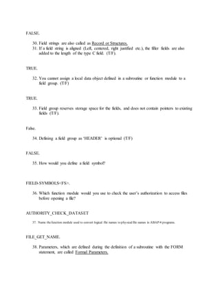 FALSE.
30. Field strings are also called as Record or Structures.
31. If a field string is aligned (Left, centered, right justified etc.), the filler fields are also
added to the length of the type C field. (T/F).
TRUE.
32. You cannot assign a local data object defined in a subroutine or function module to a
field group. (T/F)
TRUE.
33. Field group reserves storage space for the fields, and does not contain pointers to existing
fields (T/F).
False.
34. Defining a field group as ‘HEADER’ is optional (T/F)
FALSE.
35. How would you define a field symbol?
FIELD-SYMBOLS<FS>.
36. Which function module would you use to check the user’s authorization to access files
before opening a file?
AUTHORITY_CHECK_DATASET
37. Name thefunction module used to convert logical file names to physicalfile names in ABAP/4 programs.
FILE_GET_NAME.
38. Parameters, which are defined during the definition of a subroutine with the FORM
statement, are called Formal Parameters.
 