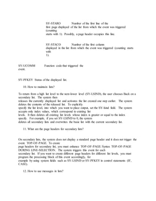 SY-STARO Number of the first line of the
first page displayed of the list from which the event was triggered
(counting
starts with 1). Possibly, a page header occupies this line.
SY-STACO Number of the first column
displayed in the list from which the event was triggered (counting starts
with
1).
SY-UCOMM Function code that triggered the
event.
SY-PFKEY Status of the displayed list.
10. How to maintain lists?
To return from a high list level to the next-lower level (SY-LSIND), the user chooses Back on a
secondary list. The system then
releases the currently displayed list and activates the list created one step earlier. The system
deletes the contents of the released list. To explicitly
specify the list level, into which you want to place output, set the SY-lsind field. The system
accepts only index values, which correspond to existing list
levels. It then deletes all existing list levels whose index is greater or equal to the index
specify. For example, if you set SY-LSIND to 0, the system
deletes all secondary lists and overwrites the basic list with the current secondary list.
11. What are the page headers for secondary lists?
On secondary lists, the system does not display a standard page header and it does not trigger the
event. TOP-OF-PAGE. To create
page headers for secondary list, you must enhance TOP-OF-PAGE: Syntax TOP-OF-PAGE
DURING LINE-SELECTION. The system triggers this event for each
secondary list. If you want to create different page headers for different list levels, you must
program the processing block of this event accordingly, for
example by using system fields such as SY-LSIND or SY-PFKEY in control statements (IF,
CASE).
12. How to use messages in lists?
 