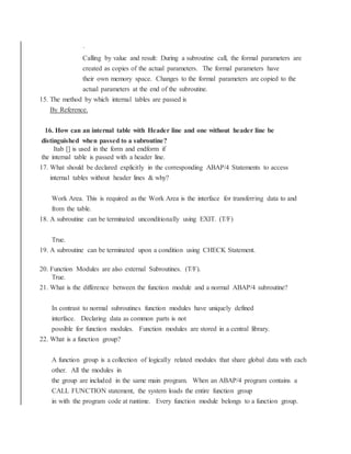 ·
Calling by value and result: During a subroutine call, the formal parameters are
created as copies of the actual parameters. The formal parameters have
their own memory space. Changes to the formal parameters are copied to the
actual parameters at the end of the subroutine.
15. The method by which internal tables are passed is
By Reference.
16. How can an internal table with Header line and one without header line be
distinguished when passed to a subroutine?
Itab [] is used in the form and endform if
the internal table is passed with a header line.
17. What should be declared explicitly in the corresponding ABAP/4 Statements to access
internal tables without header lines & why?
Work Area. This is required as the Work Area is the interface for transferring data to and
from the table.
18. A subroutine can be terminated unconditionally using EXIT. (T/F)
True.
19. A subroutine can be terminated upon a condition using CHECK Statement.
20. Function Modules are also external Subroutines. (T/F).
True.
21. What is the difference between the function module and a normal ABAP/4 subroutine?
In contrast to normal subroutines function modules have uniquely defined
interface. Declaring data as common parts is not
possible for function modules. Function modules are stored in a central library.
22. What is a function group?
A function group is a collection of logically related modules that share global data with each
other. All the modules in
the group are included in the same main program. When an ABAP/4 program contains a
CALL FUNCTION statement, the system loads the entire function group
in with the program code at runtime. Every function module belongs to a function group.
 