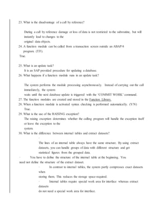 23. What is the disadvantage of a call by reference?
During a call by reference damage or loss of data is not restricted to the subroutine, but will
instantly lead to changes to the
original data objects.
24. A function module can be called from a transaction screen outside an ABAP/4
program. (T/F).
True.
25. What is an update task?
It is an SAP provided procedure for updating a database.
26. What happens if a function module runs in an update task?
The system performs the module processing asynchronously. Instead of carrying out the call
immediately, the system
waits until the next database update is triggered with the ‘COMMIT WORK’ command.
27. The function modules are created and stored in the Function Library.
28. When a function module is activated syntax checking is performed automatically. (Y/N)
True.
29. What is the use of the RAISING exception?
The raising exception determines whether the calling program will handle the exception itself
or leave the exception to the
system.
30. What is the difference between internal tables and extract datasets?
·
The lines of an internal table always have the same structure. By using extract
datasets, you can handle groups of data with different structure and get
statistical figures from the grouped data.
· You have to define the structure of the internal table at the beginning. You
need not define the structure of the extract dataset.
· In contrast to internal tables, the system partly compresses exact datasets
when
storing them. This reduces the storage space required.
· Internal tables require special work area for interface whereas extract
datasets
do not need a special work area for interface.
 