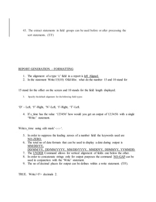 43. The extract statements in field groups can be used before or after processing the
sort statements. (T/F)
REPORT GENERATION – FORMATTING
1. The alignment of a type ‘c’ field in a report is left Aligned.
2. In the statement Write:/15(10) Ofal-lifnr. what do the number 15 and 10 stand for
15 stand for the offset on the screen and 10 stands for the field length displayed.
3. Specify thedefault alignment for thefollowing field types:
‘D’ – Left, ‘F’-Right, ‘N’-Left, ‘I’-Right, ‘T’-Left.
4. If s_time has the value ‘123456’ how would you get an output of 12:34:56 with a single
‘Write:’ statement.
Write:s_time using edit mask’–:–:–‘.
5. In order to suppress the leading zeroes of a number field the keywords used are
NO-ZERO.
6. The total no of date formats that can be used to display a date during output is
MM/DD/YY,
DD/MM/YY, DD/MM/YYYY, MM/DD/YYYY, MMDDYY, DDMMYY, YYMMDD.
7. The UNDER Command allows for vertical alignment of fields one below the other.
8. In order to concatenate strings only for output purposes the command NO-GAP can be
used in conjunction with the ‘Write’ statement.
9. The no of decimal places for output can be defines within a write statement. (T/F).
TRUE. Write:/<F> decimals 2.
 