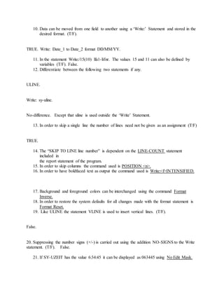 10. Data can be moved from one field to another using a ‘Write:’ Statement and stored in the
desired format. (T/F).
TRUE. Write: Date_1 to Date_2 format DD/MM/YY.
11. In the statement Write:/15(10) lfa1-lifnr. The values 15 and 11 can also be defined by
variables (T/F). False.
12. Differentiate between the following two statements if any.
ULINE.
Write: sy-uline.
No-difference. Except that uline is used outside the ‘Write’ Statement.
13. In order to skip a single line the number of lines need not be given as an assignment (T/F)
TRUE.
14. The “SKIP TO LINE line number” is dependent on the LINE-COUNT statement
included in
the report statement of the program.
15. In order to skip columns the command used is POSITION <n>.
16. In order to have boldfaced text as output the command used is Write:<f>INTENSIFIED.
17. Background and foreground colors can be interchanged using the command Format
Inverse.
18. In order to restore the system defaults for all changes made with the format statement is
Format Reset.
19. Like ULINE the statement VLINE is used to insert vertical lines. (T/F).
False.
20. Suppressing the number signs (+/-) is carried out using the addition NO-SIGNS to the Write
statement. (T/F). False.
21. If SY-UZEIT has the value 6:34:45 it can be displayed as 063445 using No Edit Mask.
 